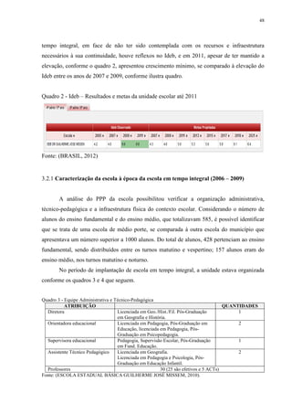 48

tempo integral, em face de não ter sido contemplada com os recursos e infraestrutura
necessários à sua continuidade, houve reflexos no Ideb, e em 2011, apesar de ter mantido a
elevação, conforme o quadro 2, apresentou crescimento mínimo, se comparado à elevação do
Ideb entre os anos de 2007 e 2009, conforme ilustra quadro.
Quadro 2 - Ideb – Resultados e metas da unidade escolar até 2011

Fonte: (BRASIL, 2012)

3.2.1 Caracterização da escola à época da escola em tempo integral (2006 – 2009)

A análise do PPP da escola possibilitou verificar a organização administrativa,
técnico-pedagógica e a infraestrutura física do contexto escolar. Considerando o número de
alunos do ensino fundamental e do ensino médio, que totalizavam 585, é possível identificar
que se trata de uma escola de médio porte, se comparada à outra escola do município que
apresentava um número superior a 1000 alunos. Do total de alunos, 428 pertenciam ao ensino
fundamental, sendo distribuídos entre os turnos matutino e vespertino; 157 alunos eram do
ensino médio, nos turnos matutino e noturno.
No período de implantação de escola em tempo integral, a unidade estava organizada
conforme os quadros 3 e 4 que seguem.

Quadro 3 - Equipe Administrativa e Técnico-Pedagógica
ATRIBUIÇÃO
QUANTIDADES
Diretora
Licenciada em Geo./Hist./Fil. Pós-Graduação
1
em Geografia e História.
Orientadora educacional
Licenciada em Pedagogia, Pós-Graduação em
2
Educação, licenciada em Pedagogia, PósGraduação em Psicopedagogia.
Supervisora educacional
Pedagogia, Supervisão Escolar, Pós-Graduação
1
em Fund. Educação.
Assistente Técnico Pedagógico
Licenciada em Geografia.
2
Licenciada em Pedagogia e Psicologia, PósGraduação em Educação Infantil.
Professores
30 (25 são efetivos e 5 ACTs)
Fonte: (ESCOLA ESTADUAL BÁSICA GUILHERME JOSÉ MISSEM, 2010).

 