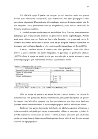 49

Em relação à equipe de gestão, era composta por seis membros, sendo uma gestora
escolar, duas orientadoras educacionais, duas responsáveis pelo apoio pedagógico e uma
supervisora educacional. Chama atenção a formação dos membros da equipe, pois do total de
seis integrantes, cinco apresentavam curso de pós-graduação, o que indica a valorização da
formação acadêmico/científica.
A constituição dessa equipe expressa possibilidade de se fazer um acompanhamento
pedagógico que, potencialmente, contribui nos processos de ensino e aprendizagem. Permite
ainda ousar afirmar que, em função da busca pela formação, esse grupo pode servir de
incentivo aos demais professores da escola a fim de que busquem formação continuada, se
considerar a corporificação da palavra pelo exemplo, conforme acentuado por Freire (1996).
A escola, conforme quadro 3, contava com trinta professores, sendo vinte cinco
efetivos e cinco admitidos em caráter temporário. O percentual de professores efetivos
(83,33%) aliado à equipe de gestão revela que, em princípio, a escola apresentava uma
estrutura pedagógica que, efetivamente, favorecia a qualidade de ensino.

Quadro 4 - Infraestrutura física da escola
INFRAESTRUTURA
Laboratório de Informática
Número de salas de aula
Biblioteca
Número total de alunos

QUANTIDADES
1 (10 computadores e 1 impressora)
15
1
1º a 4º ano = 228
5º a 8º ano = 200
1º a 3º ano = 157
585 alunos
Quadra de esportes
1
Ginásio de esportes
1
Fonte: (ESCOLA ESTADUAL BÁSICA GUILHERME JOSÉ MISSEM, 2010).

Além da equipe de gestão e do corpo docente, a escola contava, em termos de
estrutura física, com quinze salas de aula, uma biblioteca, uma quadra de esportes, um ginásio
de esportes e um laboratório equipado com dez computadores e uma impressora, locais em
que eram e ainda são desenvolvidas as atividades pedagógicas relativas ao currículo escolar.
Tendo em vista que os alunos estão distribuídos em três turnos, permite afirmar que a
infraestrutura física oferecida pela escola, considerando a biblioteca, a quadra e o ginásio de
esportes supriam as necessidades dos alunos. Todavia, é preciso considerar que, sendo uma
escola em tempo integral, faltava um refeitório para os alunos, a fim de que fizessem as suas
refeições em espaço propício.

 