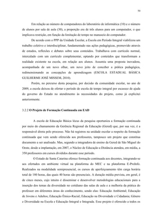 50

Em relação ao número de computadores do laboratório de informática (10) e o número
de alunos por sala de aula (30), a proporção era de três alunos para um computador, o que
implicava restrição, em função da limitação de tempo no manuseio do computador.
De acordo com o PPP da Unidade Escolar, a Escola em Período Integral viabilizou um
trabalho coletivo e interdisciplinar, fundamentado nas ações pedagógicas, promovido através
de estudos, reflexões e debates sobre seus conteúdos. Trabalhava com currículo normal,
intercalado com um currículo complementar, optando por conteúdos que transformam a
realidade existente na escola, em relação aos alunos. Assumiu uma proposta inovadora,
acompanhada de um novo olhar, um novo jeito de conceber a prática pedagógica,
redimensionando as concepções de aprendizagem (ESCOLA ESTADUAL BÁSICA
GUILHERME JOSÉ MISSEM, 2010).
Porém, no percurso desta pesquisa, por decisão da comunidade escolar, no ano de
2009, a escola deixou de ofertar o período de escola de tempo integral por escassez de ajuda
do governo do Estado no atendimento às necessidades do projeto, como já explicitei
anteriormente.

3.2.2 O Projeto de Formação Continuada em EAD

A escola de Educação Básica lócus da pesquisa oportuniza a formação continuada
por meio do chamamento da Gerência Regional da Educação (Gered) que, por sua vez, é a
responsável direta pelo processo. Não há registros na unidade escolar a respeito da formação
continuada que vem sendo oferecida aos professores, tampouco um projeto que constitua
documento a ser analisado. Mas, segundo a integradora de ensino da Gered de São Miguel do
Oeste, desde a implantação, em 2007, o Núcleo de Educação a Distância atendeu, em média, a
350 professores em cursos divididos durante esse período.
O Estado de Santa Catarina oferece formação continuada aos docentes, integrando-se
aos ofertados em ambiente virtual na plataforma do MEC e na plataforma E-ProInfo.
Realizados na modalidade semipresencial, os cursos de aperfeiçoamento têm carga horária
total de 180 horas, das quais 40 horas são presenciais. A duração média prevista, em geral, é
de cinco meses, cujo intuito é disseminar e desenvolver metodologias educacionais para a
inserção dos temas da diversidade no cotidiano das salas de aula e a melhoria da prática do
professor em diferentes áreas do conhecimento, sendo elas: Educação Ambiental; Educação
de Jovens e Adultos; Educação Étnico-Racial; Educação na Diversidade e Cidadania; Gênero
e Diversidade na Escola e Educação Integral e Integrada. Esse projeto é oferecido a todos os

 