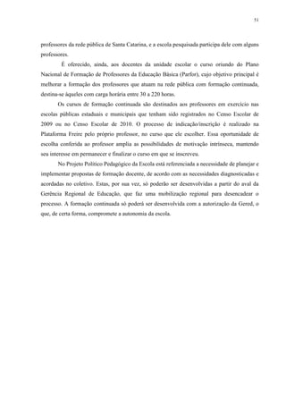 51

professores da rede pública de Santa Catarina, e a escola pesquisada participa dele com alguns
professores.
É oferecido, ainda, aos docentes da unidade escolar o curso oriundo do Plano
Nacional de Formação de Professores da Educação Básica (Parfor), cujo objetivo principal é
melhorar a formação dos professores que atuam na rede pública com formação continuada,
destina-se àqueles com carga horária entre 30 a 220 horas.
Os cursos de formação continuada são destinados aos professores em exercício nas
escolas públicas estaduais e municipais que tenham sido registrados no Censo Escolar de
2009 ou no Censo Escolar de 2010. O processo de indicação/inscrição é realizado na
Plataforma Freire pelo próprio professor, no curso que ele escolher. Essa oportunidade de
escolha conferida ao professor amplia as possibilidades de motivação intrínseca, mantendo
seu interesse em permanecer e finalizar o curso em que se inscreveu.
No Projeto Político Pedagógico da Escola está referenciada a necessidade de planejar e
implementar propostas de formação docente, de acordo com as necessidades diagnosticadas e
acordadas no coletivo. Estas, por sua vez, só poderão ser desenvolvidas a partir do aval da
Gerência Regional de Educação, que faz uma mobilização regional para desencadear o
processo. A formação continuada só poderá ser desenvolvida com a autorização da Gered, o
que, de certa forma, compromete a autonomia da escola.

 