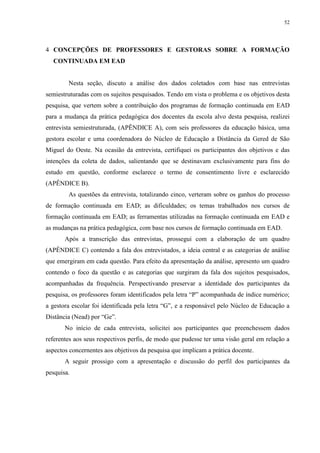 52

4 CONCEPÇÕES DE PROFESSORES E GESTORAS SOBRE A FORMAÇÃO
CONTINUADA EM EAD

Nesta seção, discuto a análise dos dados coletados com base nas entrevistas
semiestruturadas com os sujeitos pesquisados. Tendo em vista o problema e os objetivos desta
pesquisa, que vertem sobre a contribuição dos programas de formação continuada em EAD
para a mudança da prática pedagógica dos docentes da escola alvo desta pesquisa, realizei
entrevista semiestruturada, (APÊNDICE A), com seis professores da educação básica, uma
gestora escolar e uma coordenadora do Núcleo de Educação a Distância da Gered de São
Miguel do Oeste. Na ocasião da entrevista, certifiquei os participantes dos objetivos e das
intenções da coleta de dados, salientando que se destinavam exclusivamente para fins do
estudo em questão, conforme esclarece o termo de consentimento livre e esclarecido
(APÊNDICE B).
As questões da entrevista, totalizando cinco, verteram sobre os ganhos do processo
de formação continuada em EAD; as dificuldades; os temas trabalhados nos cursos de
formação continuada em EAD; as ferramentas utilizadas na formação continuada em EAD e
as mudanças na prática pedagógica, com base nos cursos de formação continuada em EAD.
Após a transcrição das entrevistas, prossegui com a elaboração de um quadro
(APÊNDICE C) contendo a fala dos entrevistados, a ideia central e as categorias de análise
que emergiram em cada questão. Para efeito da apresentação da análise, apresento um quadro
contendo o foco da questão e as categorias que surgiram da fala dos sujeitos pesquisados,
acompanhadas da frequência. Perspectivando preservar a identidade dos participantes da
pesquisa, os professores foram identificados pela letra “P” acompanhada de índice numérico;
a gestora escolar foi identificada pela letra “G”, e a responsável pelo Núcleo de Educação a
Distância (Nead) por “Ge”.
No início de cada entrevista, solicitei aos participantes que preenchessem dados
referentes aos seus respectivos perfis, de modo que pudesse ter uma visão geral em relação a
aspectos concernentes aos objetivos da pesquisa que implicam a prática docente.
A seguir prossigo com a apresentação e discussão do perfil dos participantes da
pesquisa.

 