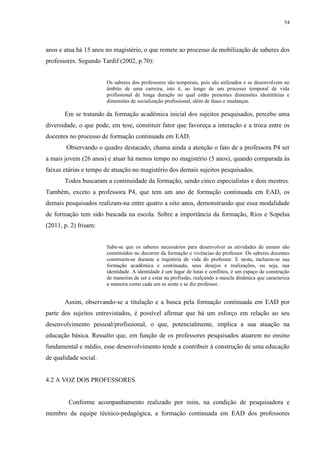 54

anos e atua há 15 anos no magistério, o que remete ao processo de mobilização de saberes dos
professores. Segundo Tardif (2002, p.70):

Os saberes dos professores são temporais, pois são utilizados e se desenvolvem no
âmbito de uma carreira, isto é, ao longo de um processo temporal de vida
profissional de longa duração no qual estão presentes dimensões identitárias e
dimensões de socialização profissional, além de fases e mudanças.

Em se tratando da formação acadêmica inicial dos sujeitos pesquisados, percebo uma
diversidade, o que pode, em tese, constituir fator que favoreça a interação e a troca entre os
docentes no processo de formação continuada em EAD.
Observando o quadro destacado, chama ainda a atenção o fato de a professora P4 ser
a mais jovem (26 anos) e atuar há menos tempo no magistério (5 anos), quando comparada às
faixas etárias e tempo de atuação no magistério dos demais sujeitos pesquisados.
Todos buscaram a continuidade da formação, sendo cinco especialistas e dois mestres.
Também, exceto a professora P4, que tem um ano de formação continuada em EAD, os
demais pesquisados realizam-na entre quatro a oito anos, demonstrando que essa modalidade
de formação tem sido buscada na escola. Sobre a importância da formação, Rios e Sopelsa
(2011, p. 2) frisam:

Sabe-se que os saberes necessários para desenvolver as atividades de ensino são
constituídos no decorrer da formação e vivências do professor. Os saberes docentes
constroem-se durante a trajetória de vida do professor. E nesta, incluem-se sua
formação acadêmica e continuada, seus desejos e realizações, ou seja, sua
identidade. A identidade é um lugar de lutas e conflitos, é um espaço de construção
de maneiras de ser e estar na profissão, realçando a mescla dinâmica que caracteriza
a maneira como cada um se sente e se diz professor.

Assim, observando-se a titulação e a busca pela formação continuada em EAD por
parte dos sujeitos entrevistados, é possível afirmar que há um esforço em relação ao seu
desenvolvimento pessoal/profissional, o que, potencialmente, implica a sua atuação na
educação básica. Ressalto que, em função de os professores pesquisados atuarem no ensino
fundamental e médio, esse desenvolvimento tende a contribuir à construção de uma educação
de qualidade social.

4.2 A VOZ DOS PROFESSORES

Conforme acompanhamento realizado por mim, na condição de pesquisadora e
membro da equipe técnico-pedagógica, a formação continuada em EAD dos professores

 