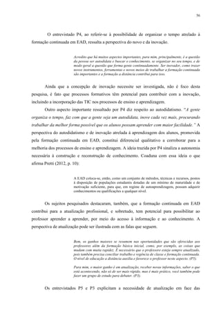 56

O entrevistado P4, ao referir-se à possibilidade de organizar o tempo atrelado à
formação continuada em EAD, ressalta a perspectiva do novo e da inovação.

Acredito que há muitos aspectos importantes, para mim, principalmente, é a questão
da pessoa ser autodidata e buscar o conhecimento, se organizar no seu tempo, e de
modo geral a questão que forma gente continuadamente. Ser inovador, como trazer
novos instrumentos, ferramentas e novos meios de trabalhar a formação continuada
são importantes e a formação a distância contribui para isso.

Ainda que a concepção de inovação necessite ser investigada, não é foco desta
pesquisa, é fato que processos formativos têm potencial para contribuir com a inovação,
incluindo a incorporação das TIC nos processos de ensino e aprendizagem.
Outro aspecto importante ressaltado por P4 diz respeito ao autodidatismo. “A gente
organiza o tempo, faz com que a gente seja um autodidata, inove cada vez mais, procurando
trabalhar da melhor forma possível que os alunos possam aprender com maior facilidade.” A
perspectiva do autodidatismo e de inovação atrelada à aprendizagem dos alunos, promovida
pela formação continuada em EAD, constitui diferencial qualitativo a corroborar para a
melhoria dos processos de ensino e aprendizagem. A ideia trazida por P4 sinaliza a autonomia
necessária à construção e reconstrução de conhecimento. Coaduna com essa ideia o que
afirma Pretti (2012, p. 10):

A EAD coloca-se, então, como um conjunto de métodos, técnicas e recursos, postos
à disposição de populações estudantis dotadas de um mínimo de maturidade e de
motivação suficiente, para que, em regime de autoaprendizagem, possam adquirir
conhecimentos ou qualificações a qualquer nível.

Os sujeitos pesquisados destacaram, também, que a formação continuada em EAD
contribui para a atualização profissional, e sobretudo, tem potencial para possibilitar ao
professor aprender a aprender, por meio do acesso à informação e ao conhecimento. A
perspectiva de atualização pode ser ilustrada com as falas que seguem.

Bem, os ganhos maiores se resumem nas oportunidades que são oferecidas aos
professores além da formação básica inicial, como, por exemplo, as coisas que
mudam com muita rapidez. É necessário que o professore esteja sempre atualizado,
pois também precisa conciliar trabalho e regência de classe e formação continuada.
O nível de educação a distância auxilia e favorece o professor neste aspecto. (P5).
Para mim, o maior ganho é em atualização, receber novas informações, saber o que
está acontecendo, não só de ser mais rápido, mas é mais prático, você também pode
fazer um grupo de estudo para debater. (P3).

Os entrevistados P5 e P3 explicitam a necessidade de atualização em face das

 