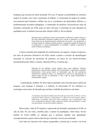 57

mudanças que ocorrem de forma acelerada. Por isso, P3 aponta a possibilidade de constituir
grupos de estudos com vistas à promoção de debates. A constituição de grupos de estudos
com potencial para fomentar o debate traz em si a perspectiva de desencadear reflexão e a
problematização da prática pedagógica. A atualização do professor, favorecida por meio da
formação continuada em EAD, pode ser fator relevante à construção de uma educação de
qualidade social. Corrobora com essa ideia Alarcão (2003, p. 46) ao afirmar:

Queremos que os professores sejam seres pensantes, intelectuais, capazes de gerir a
sua ação profissional. Queremos também que a escola se questione a si própria,
como motor do seu desenvolvimento institucional. Na escola, e nos professores, a
constante atitude de reflexão manterá presente a importante questão da função que
os professores e a escola desempenham na sociedade e ajudará a equacionar e
resolver dilemas e problemas.

A busca constante pela ampliação do conhecimento, em espaços e tempos exequíveis,
por meio de processos formativos em EAD, remete a pensar o conceito de aprendizagem
associado ao conceito de autonomia do professor em busca de seu desenvolvimento
pessoal/profissional. Sobre o assunto, Almeida (2010, p. 2) afirma que:

Participar de um ambiente virtual significa atuar nesse ambiente, expressar
pensamentos, tomar decisões, dialogar, trocar informações e experiências e produzir
conhecimento. Cada pessoa busca as informações que lhe são pertinentes,
internaliza-as, apropria-se delas e as transforma em uma nova representação, ao
mesmo tempo em que se transforma e volta a agir no grupo transformado e
transformando o grupo.

A participação, também, foi outro aspecto apontado como relevante pelos sujeitos da
pesquisa, com destaque à interação e à reflexão. O entrevistado P5 faz referência às
tecnologias como meios de interação que auxiliam o trabalho do professor e do aluno.

A tecnologia está proporcionando uma interação que antes não acontecia. E antes,
o professor vinha, colocava o conhecimento, e o aluno era só um receptor. Agora o
aluno passa a contribuir, talvez não como o professor, com o conhecimento, mas
com o conhecimento diferente. Onde o professor também está aprendendo e o aluno
está aprendendo, de uma forma lúdica, diferente.

Desse modo, a fala de P5 expressa a repercussão da formação continuada em EAD, na
sala de aula. Na sua visão, contribui para a ruptura de paradigmas. Além disso, faz-me
lembrar de Freire (2000), ao salientar que o professor também está aprendendo,
consequentemente, parece muito ciente de que o docente é um ser em construção.
Com base nos discursos dos sujeitos pesquisados, constato que a escola é um local

 