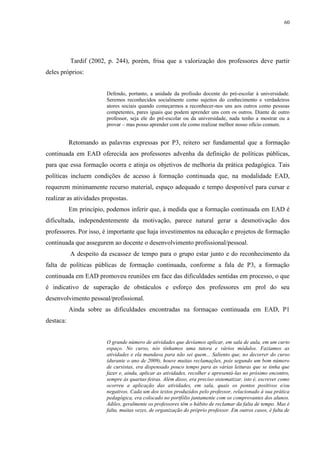 60

Tardif (2002, p. 244), porém, frisa que a valorização dos professores deve partir
deles próprios:

Defendo, portanto, a unidade da profissão docente do pré-escolar à universidade.
Seremos reconhecidos socialmente como sujeitos do conhecimento e verdadeiros
atores sociais quando começarmos a reconhecer-nos uns aos outros como pessoas
competentes, pares iguais que podem aprender uns com os outros. Diante de outro
professor, seja ele do pré-escolar ou da universidade, nada tenho a mostrar ou a
provar – mas posso aprender com ele como realizar melhor nosso ofício comum.

Retomando as palavras expressas por P3, reitero ser fundamental que a formação
continuada em EAD oferecida aos professores advenha da definição de políticas públicas,
para que essa formação ocorra e atinja os objetivos de melhoria da prática pedagógica. Tais
políticas incluem condições de acesso à formação continuada que, na modalidade EAD,
requerem minimamente recurso material, espaço adequado e tempo desponível para cursar e
realizar as atividades propostas.
Em princípio, podemos inferir que, à medida que a formação continuada em EAD é
dificultada, independentemente da motivação, parece natural gerar a desmotivação dos
professores. Por isso, é importante que haja investimentos na educação e projetos de formação
continuada que assegurem ao docente o desenvolvimento profissional/pessoal.
A despeito da escassez de tempo para o grupo estar junto e do reconhecimento da
falta de políticas públicas de formação continuada, conforme a fala de P3, a formação
continuada em EAD promoveu reuniões em face das dificuldades sentidas em processo, o que
é indicativo de superação de obstáculos e esforço dos professores em prol do seu
desenvolvimento pessoal/profissional.
Ainda sobre as dificuldades encontradas na formaçao continuada em EAD, P1
destaca:

O grande número de atividades que devíamos aplicar, em sala de aula, em um curto
espaço. No curso, nós tínhamos uma tutora e vários módulos. Fazíamos as
atividades e ela mandava para não sei quem... Saliento que, no decorrer do curso
(durante o ano de 2009), houve muitas reclamações, pois segundo um bom número
de cursistas, era dispensado pouco tempo para as várias leituras que se tinha que
fazer e, ainda, aplicar as atividades, recolher e apresentá-las no próximo encontro,
sempre às quartas-feiras. Além disso, era preciso sistematizar, isto é, escrever como
ocorreu a aplicação das atividades, em sala, quais os pontos positivos e/ou
negativos. Cada um dos textos produzidos pelo professor, relacionado à sua prática
pedagógica, era colocado no portfólio juntamente com os comprovantes dos alunos.
Adiles, geralmente os professores têm o hábito de reclamar da falta de tempo. Mas é
falta, muitas vezes, de organização do próprio professor. Em outros casos, é falta de

 