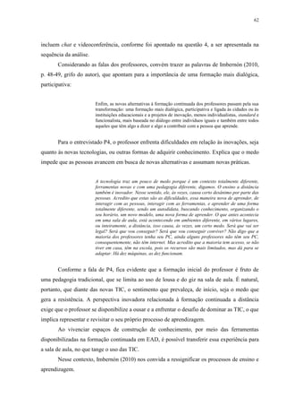 62

incluem chat e videoconferência, conforme foi apontado na questão 4, a ser apresentada na
sequência da análise.
Considerando as falas dos professores, convém trazer as palavras de Imbernón (2010,
p. 48-49, grifo do autor), que apontam para a importância de uma formação mais dialógica,
participativa:

Enfim, as novas alternativas à formação continuada dos professores passam pela sua
transformação: uma formação mais dialógica, participativa e ligada às cidades ou às
instituições educacionais e a projetos de inovação, menos individualistas, standard e
funcionalista, mais baseada no diálogo entre indivíduos iguais e também entre todos
aqueles que têm algo a dizer e algo a contribuir com a pessoa que aprende.

Para o entrevistado P4, o professor enfrenta dificuldades em relação às inovações, seja
quanto às novas tecnologias, ou outras formas de adquirir conhecimento. Explica que o medo
impede que as pessoas avancem em busca de novas alternativas e assumam novas práticas.

A tecnologia traz um pouco de medo porque é um contexto totalmente diferente,
ferramentas novas e com uma pedagogia diferente, digamos. O ensino a distância
também é inovador. Nesse sentido, ele, às vezes, causa certo desânimo por parte das
pessoas. Acredito que estas são as dificuldades, essa maneira nova de aprender, de
interagir com as pessoas, interagir com as ferramentas, e aprender de uma forma
totalmente diferente, sendo um autodidata, buscando conhecimento, organizando o
seu horário, um novo modelo, uma nova forma de aprender. O que antes acontecia
em uma sala de aula, está acontecendo em ambientes diferente, em vários lugares,
ou inteiramente, a distância, isso causa, às vezes, um certo medo. Será que vai ser
legal? Será que vou conseguir? Será que vou conseguir conviver? Não digo que a
maioria dos professores tenha seu PC, ainda alguns professores não têm seu PC,
consequentemente, não têm internet. Mas acredito que a maioria tem acesso, se não
tiver em casa, têm na escola, pois os recursos são mais limitados, mas dá para se
adaptar. Há dez máquinas, as dez funcionam.

Conforme a fala de P4, fica evidente que a formação inicial do professor é fruto de
uma pedagogia tradicional, que se limita ao uso de lousa e do giz na sala de aula. É natural,
portanto, que diante das novas TIC, o sentimento que prevaleça, de início, seja o medo que
gera a resistência. A perspectiva inovadora relacionada à formação continuada a distância
exige que o professor se disponibilize a ousar e a enfrentar o desafio de dominar as TIC, o que
implica representar e revisitar o seu próprio processo de aprendizagem.
Ao vivenciar espaços de construção de conhecimento, por meio das ferramentas
disponibilizadas na formação continuada em EAD, é possível transferir essa experiência para
a sala de aula, no que tange o uso das TIC.
Nesse contexto, Imbernón (2010) nos convida a ressignificar os processos de ensino e
aprendizagem.

 