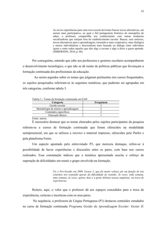 63

As novas experiências para uma nova escola deveriam buscar novas alternativas, um
ensino mais participativo, no qual o fiel protagonista histórico do monopólio do
saber, o professor, compartilhe seu conhecimento com outras instâncias
socializadoras que estejam fora do estabelecimento escolar. Buscar, sem entraves,
novas alternativas para a aprendizagem, tornando-a mais cooperativa, mais dialógica
e menos individualista e funcionalista mais baseada no diálogo entre indivíduos
iguais e entre todos aqueles que têm algo a escutar e algo a dizer a quem aprende.
(IMBERNÓN, 2010, p. 48).

Por conseguinte, entendo que cabe aos professores e gestores escolares acompanharem
o desenvolvimento tecnológico, o que não se dá isento de políticas públicas que favoreçam a
formação continuada dos profissionais da educação.
Ao serem arguidos sobre os temas que julgaram pertinentes nos cursos frequentados,
os sujeitos pesquisados referiram-se às seguintes temáticas, que puderam ser agrupadas em
três categorias, conforme tabela 3.

Tabela 3 - Temas da formação continuada em EAD
Categoria
Gestão escolar
Metodologia de ensino e aprendizagem
Conteúdos específicos
Educação Básica
Fonte: autora.

Frequência
3
2
2
1

É necessário destacar que os temas elencados pelos sujeitos participantes da pesquisa
referem-se a cursos de formação continuada que foram oferecidos na modalidade
semipresencial, em que se utilizou a internet e material impresso, oferecidos pelo Parfor e
pela plataforma Freire.
Um aspecto apontado pelo entrevistado P3, que mereceu destaque, refere-se à
possibilidade de haver experiências e discussões entre os pares, com base nos cursos
realizados. Essa constatação indicou que a temática apresentada suscita o esforço de
superação de dificuldades em reunir o grupo envolvido na formação.

Fiz o Pro-Gestão em 2008, Gestar 2, que foi muito valioso até em função de nós
estarmos nos reunindo apesar da dificuldade de reunião. Às vezes, toda semana,
uma semana, às vezes, quinze dias e a gente debatia nossas angústias, ou troca de
experiências.

Reitero, aqui, o valor que o professor dá aos espaços concedidos para a troca de
experiências, certezas e incertezas com os seus pares.
Na sequência, a professora de Língua Portuguesa (P1) destacou conteúdos estudados
no curso de formação continuada Programa Gestão da Aprendizagem Escolar: Gestar II.

 
