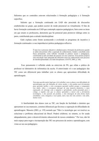 64

Salientou que os conteúdos estavam relacionados à formação pedagógica e à formação
específica.
Saliento que a formação continuada em EAD não prescinde de discussões
estabelecidas no grupo, que podem ocorrer de modo presencial ou virtualmente. O fato de
haver formação continuada em EAD que contemple aspectos pedagógicos, bem como as áreas
em que atuam os professores, demonstra que há potencial para promover diálogo entre os
pares, contribuindo para a atitude interdisciplinar.
Gatti explana como foram acontecendo e evoluindo os programas de incentivo à
formação continuada e a sua importância à prática pedagógica reflexiva:

É mais rico o processo educativo a distância para a formação de professores quando
se adota uma postura sobre a aquisição de conhecimento, tratada e concebida como
busca permanente, como reflexão vinculada às práticas sociais e pedagógicas,
constituindo-se pela atividade das pessoas em seus contextos. Essa postura propicia
uma articulação mais adequada das diferentes áreas de conhecimento num processo
de interdisciplinaridade e de redes disciplinares. (GATTI, 2005, p. 144).

Esse pensamento é refletido ainda na entrevista de P4, que relata a prática do
professor no laboratório de informática da escola. O entrevistado vê o uso pedagógico das
TIC como um diferencial para trabalhar com os alunos que apresentam dificuldade de
aprendizagem.

Tem uma questão muito legal que é de trabalhar com os alunos com dificuldades de
aprendizagem que são limitados de vários modos, e eles podem usar ferramentas
para aprender melhor, e eles conseguem aprender melhor porque o computador
traz áudio, vídeo, e conseguem interagir de uma maneira fantástica, o mais
engraçado, ele interage com a máquina e aprendendo, acaba passando para o
colega, a rapidez com que os alunos aprendem a mexer com a ferramenta
tecnológica, e eles passam um produto, e eles interagem de uma forma muito
autodidata, com a máquina e você ajuda, claro, mas eles vão à frente e vão além,
muitas vezes.

A familiaridade dos alunos com as TIC, em função da facilidade e domínio que
apresentam no seu manuseio, constitui diferencial que favorece a superação de dificuldades de
aprendizagem. Masseto (2001, p. 139) assinala que “Não é a tecnologia que vai resolver ou
solucionar o problema educacional do Brasil. Poderá colaborar, no entanto, se for usada
adequadamente, para o desenvolvimento educacional de nossos estudantes.” Por isso, não há
mais espaço para negar a incorporação das TIC nos processos de ensino e aprendizagem, com
vistas ao seu uso pedagógico.

 