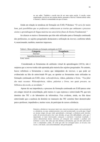 66

no seu saber. Também a escola tem de ser uma outra escola. A escola, como
organização, tem de ser um sistema aberto, pensante e flexível. Sistema aberto sobre
si mesmo, e aberto à comunidade em que se insere.

Ainda em relação às temáticas de formação em EAD, P1destaca: “O curso foi muito
bom, pois possibilitou que os professores conhecessem as teorias que embasam o processo
ensino e aprendizagem de língua materna nos anos/séries finais do Ensino Fundamental.”
Ao elencar os meios e ferramentas que têm sido utilizados para a formação continuada
dos professores, os sujeitos pesquisados destacaram a utilização da internet, conforme tabela
4, mencionando, também, materiais impressos.

Tabela 4 - Meios utilizados na formação continuada em EAD

Categoria
Internet
Apostilas/textos/livros

Frequência
5
2

Fonte: autora.

Considerando as ferramentas do ambiente virtual de aprendizagem (AVA), não é
surpresa que a internet tenha sido apontada pela maioria dos sujeitos pesquisados. No entanto,
houve referência a ferramentas e meios que independem da internet, o que pode ser
evidenciado na fala do entrevistado P6 que, ao apontar as ferramentas mais utilizadas na
formação continuada em EAD, citou: webconferência, vídeos, palestras e livros. “Vou falar
dos mais recentes: Webconferência, vídeos, palestras e livros, nos quais procuro, na
biblioteca da escola, as novidades.”
Apesar de sua importância, o processo de formação continuada em EAD parece estar
em estágio inicial de consolidação, pelo menos é o que expressa o entrevistado P4, que tem
domínio das TIC e do laboratório de informática. Fica evidente, ainda, na fala desse
entrevistado que a ausência de domínio no manuseio das TIC constitui fator desmotivador
para o professor, impedindo-o, muitas vezes, de participar de cursos a distância.

Somente a distância é um pouco mais raro, mas já acontece muito, curso presencial
e a distância, ou seja, semipresenciais, isso está acontecendo e eu acho que é legal
ao mesmo tempo em que estão aprendendo a interagir a distância pela internet,
estão ali presencial para tirar suas dúvidas, já que têm dificuldades, acho que é
importante, os mais interessados começam e concluem e mostram resultado, e
outros demonstram menos interesse, já começam sem vontade e acabam sem
terminar o curso. Ele acha que não domina a ferramenta, que ele não sabe mexer
com o computador, então, ele acha que não vai conseguir fazer, aí ele fica com
receio, com medo, e fica desestimulado, não participando.

 