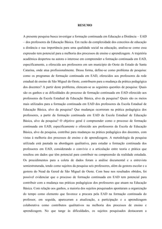 RESUMO
A presente pesquisa busca investigar a formação continuada em Educação a Distância – EAD
– dos professores da Educação Básica. Em razão da complexidade dos conceitos de educação
a distância e sua importância para uma qualidade social na educação, analisa-se como essa
expressão tem potencial para a melhoria dos processos de ensino e aprendizagem. A trajetória
acadêmica despertou na autora o interesse em compreender a formação continuada em EAD,
especificamente, a oferecida aos professores em um município do Oeste do Estado de Santa
Catarina, onde atua profissionalmente. Dessa forma, define-se como problema de pesquisa:
como os programas de formação continuada em EAD, oferecidos aos professores da rede
estadual de ensino de São Miguel do Oeste, contribuem para a mudança da prática pedagógica
dos docentes? A partir deste problema, elencam-se as seguintes questões de pesquisa: Quais
são os ganhos e as dificuldades do processo de formação continuada em EAD oferecido aos
professores da Escola Estadual de Educação Básica, alvo da pesquisa? Quais são os meios
mais utilizados para a formação continuada em EAD dos professores da Escola Estadual de
Educação Básica, alvo da pesquisa? Que mudanças ocorreram na prática pedagógica dos
professores, a partir da formação continuada em EAD da Escola Estadual de Educação
Básica, alvo da pesquisa? O objetivo geral é compreender como o processo de formação
continuada em EAD, especificamente o oferecido aos professores da Escola de Educação
Básica, alvo da pesquisa, contribui para mudanças na prática pedagógica dos docentes, com
vistas à melhoria dos processos de ensino e de aprendizagem. A metodologia da pesquisa
utilizada está pautada na abordagem qualitativa, para estudar a formação continuada dos
professores em EAD, considerando o convívio e a articulação entre teoria e prática que
resultou em dados que têm potencial para contribuir na compreensão da realidade estudada.
Os procedimentos para a coleta de dados foram a análise documental e a entrevista
semiestruturada, tendo como sujeitos da pesquisa seis professores, além da gestora escolar e a
gestora do Nead da Gered de São Miguel do Oeste. Com base nos resultados obtidos, foi
possível evidenciar que o processo de formação continuada em EAD tem potencial para
contribuir com a mudança nas práticas pedagógicas dos professores que atuam na Educação
Básica. Com relação aos ganhos, a maioria dos sujeitos pesquisados apontaram a organização
do tempo como elemento que favorece a procura pela EAD na formação continuada do
professor, em seguida, apareceram a atualização, a participação e a aprendizagem
colaborativa como contributos qualitativos na melhoria dos processos de ensino e
aprendizagem. No que tange às dificuldades, os sujeitos pesquisados destacaram a

 