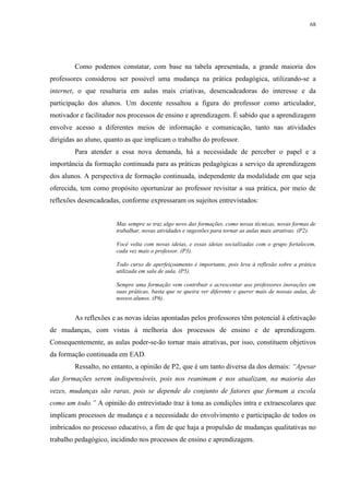 68

Como podemos constatar, com base na tabela apresentada, a grande maioria dos
professores considerou ser possível uma mudança na prática pedagógica, utilizando-se a
internet, o que resultaria em aulas mais criativas, desencadeadoras do interesse e da
participação dos alunos. Um docente ressaltou a figura do professor como articulador,
motivador e facilitador nos processos de ensino e aprendizagem. É sabido que a aprendizagem
envolve acesso a diferentes meios de informação e comunicação, tanto nas atividades
dirigidas ao aluno, quanto as que implicam o trabalho do professor.
Para atender a essa nova demanda, há a necessidade de perceber o papel e a
importância da formação continuada para as práticas pedagógicas a serviço da aprendizagem
dos alunos. A perspectiva de formação continuada, independente da modalidade em que seja
oferecida, tem como propósito oportunizar ao professor revisitar a sua prática, por meio de
reflexões desencadeadas, conforme expressaram os sujeitos entrevistados:

Mas sempre se traz algo novo das formações, como novas técnicas, novas formas de
trabalhar, novas atividades e sugestões para tornar as aulas mais atrativas. (P2).
Você volta com novas ideias, e essas ideias socializadas com o grupo fortalecem,
cada vez mais o professor. (P3).
Todo curso de aperfeiçoamento é importante, pois leva à reflexão sobre a prática
utilizada em sala de aula. (P5).
Sempre uma formação vem contribuir e acrescentar aos professores inovações em
suas práticas, basta que se queira ver diferente e querer mais de nossas aulas, de
nossos alunos. (P6).

As reflexões e as novas ideias apontadas pelos professores têm potencial à efetivação
de mudanças, com vistas à melhoria dos processos de ensino e de aprendizagem.
Consequentemente, as aulas poder-se-ão tornar mais atrativas, por isso, constituem objetivos
da formação continuada em EAD.
Ressalto, no entanto, a opinião de P2, que é um tanto diversa da dos demais: “Apesar
das formações serem indispensáveis, pois nos reanimam e nos atualizam, na maioria das
vezes, mudanças são raras, pois se depende do conjunto de fatores que formam a escola
como um todo.” A opinião do entrevistado traz à tona as condições intra e extraescolares que
implicam processos de mudança e a necessidade do envolvimento e participação de todos os
imbricados no processo educativo, a fim de que haja a propulsão de mudanças qualitativas no
trabalho pedagógico, incidindo nos processos de ensino e aprendizagem.

 