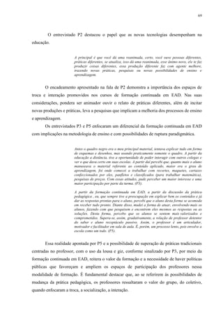 69

O entrevistado P2 destacou o papel que as novas tecnologias desempenham na
educação.

A principal é que você dá uma reanimada, certo, você ouve pessoas diferentes,
práticas diferentes, se atualiza, isso dá uma reanimada, esse ânimo novo, ele te faz
produzir coisas diferentes, essa produção diferente faz com agente melhore,
trazendo novas práticas, pesquisas ou novas possibilidades de ensino e
aprendizagem.

O encadeamento apresentado na fala de P2 demonstra a importância dos espaços de
troca e interação promovidos nos cursos de formação continuada em EAD. Nas suas
considerações, pondera ser animador ouvir o relato de práticas diferentes, além de incitar
novas produções e práticas, leva a pesquisas que implicam a melhoria dos processos de ensino
e aprendizagem.
Os entrevistados P3 e P5 enfocaram um diferencial da formação continuada em EAD
com implicações na metodologia de ensino e com possibilidades de ruptura paradigmática.

Antes o quadro negro era o meu principal material, tentava explicar tudo em forma
de esquemas e desenhos, mas usando praticamente somente o quadro. A partir da
educação a distância, tive a oportunidade de poder interagir com outros colegas e
ver o que dava certo em suas escolas. A partir daí percebi que, quanto mais o aluno
manuseava o material referente ao conteúdo aplicado, maior era o grau de
aprendizagem, foi onde comecei a trabalhar com recortes, maquetes, cartazes
confeccionados por eles, panfletos e classificados (para trabalhar matemática),
pesquisas de preços. Com essas atitudes, pude perceber um maior interesse e uma
maior participação por parte da turma. (P3).
A partir da formação continuada em EAD, a partir da discussão da prática
pedagógica , eu, que sempre tive a preocupação em explicar bem os conteúdos e já
dar as respostas prontas para o aluno, percebi que o aluno desta forma se acomoda
em receber tudo pronto. Diante disso, mudei a forma de atuar, envolvendo mais os
alunos, fazendo com que pesquisem e encontrem eles mesmos as respostas ou as
soluções. Desta forma, percebo que os alunos se sentem mais valorizados e
comprometidos. Supera-se, assim, gradativamente, a relação de professor detentor
do saber e aluno receptáculo passivo. Assim, o professor é um articulador,
motivador e facilitador em sala de aula. É, porém, um processo lento, pois envolve a
escola como um todo. (P5).

Essa realidade apontada por P5 e a possibilidade de superação de práticas tradicionais
centradas no professor, com o uso da lousa e giz, conforme sinalizado por P3, por meio da
formação continuada em EAD, reitera o valor da formação e a necessidade de haver políticas
públicas que favoreçam e ampliem os espaços de participação dos professores nessa
modalidade de formação. É fundamental destacar que, ao se referirem às possibilidades de
mudança da prática pedagógica, os professores ressaltaram o valor do grupo, do coletivo,
quando enfocaram a troca, a socialização, a interação.

 