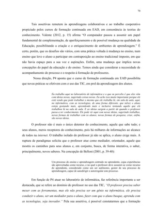 70

Tais assertivas remetem às aprendizagens colaborativas e ao trabalho cooperativo
propiciado pelos cursos de formação continuada em EAD, em consonância às teorias do
conhecimento. Valente (2012, p. 15) afirma “O computador passou a assumir um papel
fundamental de complementação, de aperfeiçoamento e de possível mudança na qualidade da
Educação, possibilitando a criação e o enriquecimento de ambientes de aprendizagem.” É
certo, porém, que os desafios são vários, com uma prática voltada à mudança no ensino, num
ensino que leve o aluno a participar em contraposição ao ensino tradicional imposto, em que
não havia espaço para a sua voz e aspirações. Enfim, uma mudança que implica novas
concepções do papel da educação e do ensino. Temos ainda que considerar a necessidade de
acompanhamento do processo e o respeito à formação de professores.
Nessa direção, P4 aponta que o curso de formação continuada em EAD possibilita
que novas práticas se efetivem com o uso das TIC, em prol da aprendizagem dos alunos.

Eu trabalho aqui no laboratório de informática e o que eu percebo é que eles vêm
com ideias novas, sugerindo coisas novas. Eu acho isso muito importante porque ele
está vendo que pode trabalhar o mesmo que ele trabalha lá, em sala de aula, aqui,
na informática, com as tecnologias, de uma forma diferente, que talvez o aluno
esteja gostando mais, aprendendo mais e inclusive tentando aquilo que ele
trabalhou lá na sala de aula. E as ideias surgem a partir de quando o professor
passa a ter conhecimento. Ele pode vir aqui com novas ideias, sugerindo trabalhos,
novas formas de trabalhar com os alunos, novas formas de pesquisa, criar, enfim,
são novas ideias.

O professor não é mais o único detentor do conhecimento, aquele que sabe tudo; e
seus alunos, meros receptores do conhecimento, pois há milhares de informações ao alcance
de todos na internet. O trabalho isolado do professor já não se aplica, o aluno exige mais. A
ruptura de paradigmas solicita que o professor atue como mediador, orientador, aquele que
mostra os caminhos para seus alunos e, em conjunto, busca, de forma interativa, o saber,
principalmente, novos saberes. Na concepção de Belloni (2001, p. 39-40):

Um processo de ensino e aprendizagem centrado no aprendente, cujas experiências
são aproveitadas como recurso, e no qual o professor deve assumir-se como recurso
do aprendente, considerado como um ser autônomo, gestor de seu processo de
aprendizagem, capaz de autodirigir e autorregular este processo.

Em função de P4 atuar no laboratório de informática, faz referência importante a ser
destacada, que se refere ao domínio do professor no uso das TIC, “O professor precisa saber
mexer com as ferramentas, mas ele não precisa ser um gênio na informática, ele precisa
conduzir o aluno, ser um mediador para o aluno, fazer com que o aluno busque, aprenda com
as tecnologias, seja inovador.” Pela sua assertiva, é possível constatarmos que a formação

 