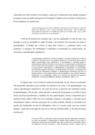 71

continuada em EAD contribui nesse aspecto, ainda que os professores não tenham apontado
tal aspecto como um ganho do processo de formação. Coaduna com essa ideia a referência de
P6 às mudanças, ao ressaltar que:

A maior mudança que percebo é a influência da internet na sala de aula, a aula está
muito mais dinâmica e leve, o nosso aluno fica mais curioso. Mas, do professor
exige ainda mais atenção aos trabalhos do aluno, por exemplo, onde, o que e como
ele realizou seu estudo, ou a sua pesquisa?

A fala de P6 permite-nos constatar que o uso do computador na sala de aula, com
destaque à internet, ressignifica o papel do aluno e do professor nos processos de ensino e
aprendizagem. À medida que o aluno se torna mais curioso, e o professor incita a sua
produção e a pesquisa, há contribuição à construção e reconstrução do conhecimento, tão
necessários à aprendizagem significativa.

A aprendizagem significativa verifica-se quando o estudante percebe que o material
a estudar se relaciona com os seus próprios objetivos. [...] É por meio de atos que se
adquire aprendizagem mais significativa. A aprendizagem é facilitada quando o
aluno participa responsavelmente do seu processo. A aprendizagem autoiniciada que
envolve toda a pessoa do aprendiz – seus sentimentos tanto quanto sua inteligência –
é a mais durável e impregnante. A independência, a criatividade e a autoconfiança
são facilitadas quando a autocrítica e a autoapreciação são básicas e a avaliação feita
por outros tem importância secundária. A aprendizagem socialmente mais útil, no
mundo moderno, é a do próprio processo de aprendizagem, uma contínua abertura à
experiência e à incorporação, dentro de si mesmo, do processo de mudança.
(GADOTTI, 1994 apud BARBOSA; MOURA; BARBOSA, 2004, p. 9).

É inegável que a nova vivência escolar provocada pelo uso da internet na educação
tem propiciado alternativas que auxiliam nos processos de ensino e de aprendizagem, com
vistas à aprendizagem significativa. Por meio da internet, é possível criar ambientes virtuais
de aprendizagem, a fim de que o aluno encontre o assunto de sua pesquisa e as tarefas a serem
feitas, em blogs de professores, e também em sites especializados. Assim, é importante que o
professor possa refletir sobre essa nova realidade, repensar a sua prática e construir novas
metodologias. Então, o docente será gestor da sua aula, podendo articular as atividades com
auxílio do coordenador da sala de informática, claro, se a escola contar com esse recurso
humano. Ainda acerca do papel da internet na educação, Belloni (2001, p. 69, grifo do autor)
assinala que:

O uso das NTIC em educação levanta numerosas questões dificilmente abordáveis
em toda sua extensão e complexidade no âmbito deste trabalho: de um lado, as
instituições educacionais não poderão mais fugir ao dilema da necessidade urgente
de integrá-las, sob pena de perder o “trem da história”, perder o contato com as

 