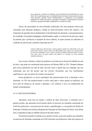 72

novas gerações e tornarem-se obsoletas como instituições de socialização; por outro
lado, não se pode pensar que a introdução destas inovações técnicas possa ocorrer,
como parecem acreditar muitos administradores e acadêmicos, sem profundas
mudanças nos modos de ensinar e na própria concepção e organização dos sistemas
educativos, gerando profundas modificações na cultura da escola.

Assim, há necessidade de uma formação continuada com uma proposta teórica que
contemple uma educação dialógica, voltada ao desenvolvimento crítico dos sujeitos e do
tratamento de questões éticas fundamentais à transformação da educação e consequentemente,
da sociedade. Uma prática pedagógica transformadora supõe a vivência de um processo capaz
de permitir que o professor se aproprie de novos saberes, os quais possam ser aplicados no
cotidiano da sala de aula, conforme enunciado por P3:

A gente vinha para sala de aula e tentava aplicar aquilo que tinha dado certo, que
estava funcionando, sempre dentro das dificuldades que a gente tem, sempre dentro
do processo pedagógico, mas a gente conseguiu trabalhar diferente depois de fazer
esse curso, mas, ao menos dentro do possível, eu consegui ou estou tentando
trabalhar diferente.

Esse excerto salienta o esforço do professor em tentar novas formas de trabalho na sala
de aula, o que pode ser corroborado pelas palavras de Moran (2005, p.147), “Quando olhamos
para nossa experiência em sala de aula, um bom curso é aquele que nos empolga, que nos
surpreende, que nos faz pensar, que nos envolve ativamente, que traz contribuições
significativas e que nos põem em contato com pessoas.”
Nessa perspectiva, as novas tecnologias têm potencial para levar a educação à nova
dimensão. As TIC têm proporcionado à escola, tanto para o aluno quanto ao professor, um
novo jeito de educar-se, de ensinar e aprender, e de conhecer o novo na compreensão do
mundo contemporâneo.

4.3 A VOZ DAS GESTORAS

Apresento, nesta fase do estudo, a análise de duas entrevistas: a realizada com a
gestora escolar, que apresenta envolvimento direto no processo de formação continuada em
EAD dos professores e nos processos de ensino e aprendizagem; e a da gestora do Núcleo de
Educação a Distância da Gerência Regional de Educação de São Miguel do Oeste. Esta última
frisa a importância dada ao trabalho desenvolvido pelo núcleo.
Na primeira questão levantada com a gestora escolar, acerca dos ganhos que identifica
no processo de formação continuada em EAD oferecido aos professores, além dos aspectos já

 
