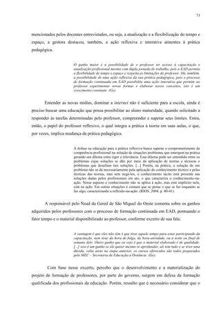 73

mencionados pelos docentes entrevistados, ou seja, a atualização e a flexibilização do tempo e
espaço, a gestora destacou, também, a ação reflexiva e interativa atinentes à prática
pedagógica.

O ganho maior é a possibilidade de o professor ter acesso à capacitação e
atualização profissional mesmo com dupla jornada de trabalho, pois a EAD permite
a flexibilidade de tempo e espaço e respeita as limitações do professor. Há, também,
a possibilidade de uma ação reflexiva da sua prática pedagógica, pois o processo
de formação continuada em EAD possibilita uma ação interativa que permite ao
professor experimentar novas formas e elaborar novos conceitos, isto é um
crescimento constante. (Ge).

Entender as novas mídias, dominar a internet não é suficiente para a escola, ainda é
preciso buscar uma educação que possa possibilitar ao aluno maturidade, quando solicitado a
responder às tarefas determinadas pelo professor, compreender e superar seus limites. Entra,
então, o papel do professor reflexivo, o qual integra a prática à teoria em suas aulas, o que,
por vezes, implica mudança da prática pedagógica.

A ênfase na educação para a prática reflexiva busca superar o comprometimento da
competência profissional na solução de situações problemas que emergem na prática
gerando um dilema entre rigor e relevância. Esse dilema pode ser entendido entre os
problemas cujas soluções se dão por meio da aplicação de teorias e técnicas e
problemas que desafiam tais soluções. [...] Porém, na prática, a solução de um
problema não se dá necessariamente pela aplicação do conhecimento técnico e pelas
técnicas das teorias, mas sem negá-los, o conhecimento tácito está presente nas
soluções dadas pelos profissionais em ato, o que caracteriza o conhecimento-naação. Nesse aspecto o conhecimento não se aplica à ação, mas está implícito nela,
está na ação. Em outras situações é comum que se pense o que se faz enquanto se
faz algo, caracterizando a reflexão-na-ação. (RIOS, 2004, p. 40-41).

A responsável pelo Nead da Gered de São Miguel do Oeste comenta sobre os ganhos
adquiridos pelos professores com o processo de formação continuada em EAD, pontuando o
fator tempo e o material disponibilizado ao professor, conforme excerto de sua fala:

A vantagem é que eles não têm é que tirar aquele tempo para estar participando da
capacitação, nem tirar da hora de folga, da hora-atividade, ou à noite ou final de
semana dele. Outro ganho que eu vejo é que o material elaborado é de qualidade.
[...] isso é um ganho se ele quiser mesmo se aprofundar, ali tem tudo e se tiver uma
dúvida, volta atrás na etapa anterior, os cursos oferecidos são todos preparados
pelo MEC – Secretaria de Educação a Distância. (Ge).

Com base nesse excerto, percebo que o desenvolvimento e a materialização do
projeto de formação de professores, por parte do governo, surgem em defesa da formação
qualificada dos profissionais da educação. Porém, ressalto que é necessário considerar que o

 