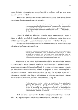 74

tempo destinado à formação, nem sempre beneficia o professor, tendo em vista a sua
excessiva jornada de trabalho.
Na sequência, apresento estudo com destaque às tentativas de intervenção do Estado
na política de formação de professsores e suas ações:
Determinar as condições que permitem a adoção de tecnologia. Estas condições
cobrem um grande número de questões, que vão da disponibilidade de equipamentos
e conectividade, à formação docente e ao suporte técnico e pedagógico, bem como à
produção e distribuição de materiais de aprendizagem digital [...] (INSPIRADOS...,
2010, p. 13).

Trata-se de adoção de política de formação, a qual, especificamente, passou a
incentivar a EAD, em relação à formação continuada do professor no tocante aos recursos
midiáticos existentes, a fim de possibilitar mais uma ferramenta de trabalho ao docente.
Em relação às dificuldades identificadas no processo de formação continuada em EAD
oferecido aos professores, a gestora frisou:
Mesmo com a autonomia em administrar seu pouco tempo disponível e o próprio
ritmo de estudo, o fator tempo, talvez, seja mesmo a maior dificuldade. Há também
a questão de avaliação, pois exige do professor uma capacidade maior de
organização, de entendimento, de elaboração e apresentação de conceitos e
propostas concretas que caracterizam ou não sua evolução. (Ge).

Ao referir-se ao fator tempo, a gestora escolar converge com a dificuldade apontada
pelos professores, porém acrescenta a avaliação da aprendizagem. É fato que ensinar e
aprender a distância possibilita uma flexibilidade de espaço e tempo, mas exige um estudante
que busque conciliar as atividades do cotidiano às propostas no curso. Por conseguinte, a
modalidade de ensino a distância depende muito do aluno, que necessita ser curioso e
motivado, a tecnologia pode ajudá-lo, sobremaneira, na busca de sua evolução e na sua
realização pessoal/profissional, conforme afirma Almeida (2010, p. 2):

As interações entre pessoas e objetos de conhecimento são propiciadas pela
mediação das tecnologias e de um professor orientador. As atividades se
desenvolvem no tempo, ritmo de trabalho e espaço em que cada participante se
localiza, de acordo com uma intencionalidade explícita e um planejamento que
constitui a espinha dorsal das atividades a realizar, revistas e reelaboradas
continuamente no andamento das interações.

Ainda em relação às dificuldades identificadas no processo de formação continuada
em EAD, a responsável pelo Nead da Gered de São Miguel do Oeste destaca que:

 