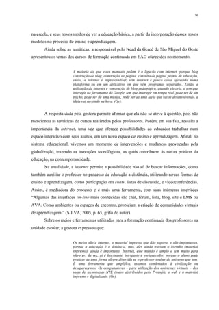 76

na escola, e seus novos modos de ver a educação básica, a partir da incorporação desses novos
modelos no processo de ensino e aprendizagem.
Ainda sobre as temáticas, a responsável pelo Nead da Gered de São Miguel do Oeste
apresentou os temas dos cursos de formação continuada em EAD oferecidos no momento.

A maioria do que esses manuais pedem é a ligação com internet, porque blog
construção de blog, construção de página, consulta de página pronta de educação,
então, a internet é imprescindível, sem internet é pouca coisa oferecida numa
plataforma ou em um aplicativo em que vêm programas separados. Então, a
utilização da internet e construção de blog pedagógico, quando ele cria, e tem que
interagir na ferramenta do Google, tem que interagir em tempo real, pode ser de um
trecho, pode ser de uma música, pode ser de uma ideia que vai se desenvolvendo, a
ideia vai surgindo na hora. (Ge).

A resposta dada pela gestora permite afirmar que ela não se ateve à questão, pois não
mencionou as temáticas de cursos realizados pelos professores. Porém, em sua fala, ressalta a
importância da internet, uma vez que oferece possibilidades ao educador trabalhar num
espaço interativo com seus alunos, em um novo espaço de ensino e aprendizagem. Afinal, no
sistema educacional, vivemos um momento de intervenções e mudanças provocadas pela
globalização, trazendo as inovações tecnológicas, as quais contribuem às novas práticas da
educação, na contemporaneidade.
Na atualidade, a internet permite a possibilidade não só de buscar informações, como
também auxiliar o professor no processo de educação a distância, utilizando novas formas de
ensino e aprendizagem, como participação em chats, listas de discussão, e videoconferências.
Assim, é mediadora do processo e é mais uma ferramenta, com suas inúmeras interfaces
“Algumas das interfaces on-line mais conhecidas são chat, fórum, lista, blog, site e LMS ou
AVA. Como ambientes ou espaços de encontro, propiciam a criação de comunidades virtuais
de aprendizagem.” (SILVA, 2005, p. 65, grifo do autor).
Sobre os meios e ferramentas utilizadas para a formação continuada dos professores na
unidade escolar, a gestora expressou que:

Os meios são a Internet, o material impresso que dão suporte, e são importantes,
porque a educação é a distância, mas, eles ainda traziam o livrinho (material
impresso), ainda é importante. Internet, esse mundo é amplo e tem muito para
oferecer, da vez, aí é fascinante, intrigante é enriquecedor, porque o aluno pode
praticar de uma forma alegre divertida se o professor souber do universo que tem.
É uma ferramenta que amplifica, estamos condenados à civilização ou
desaparecemos. Os computadores – para utilização dos ambientes virtuais – das
salas de tecnologias NTE (todos distribuídos pelo ProInfo), a web e o material
impresso e digitalizado. (Ge).

 