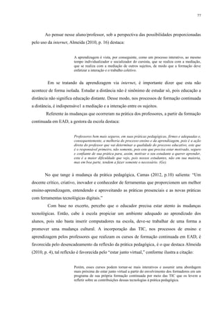 77

Ao pensar nesse aluno/professor, sob a perspectiva das possibilidades proporcionadas
pelo uso da internet, Almeida (2010, p. 16) destaca:

A aprendizagem é vista, por conseguinte, como um processo interativo, ao mesmo
tempo individualizador e socializador do cursista, que se realiza com a mediação,
que se realiza com a mediação de outros sujeitos, de modo que a formação deve
enfatizar a interação e o trabalho coletivo.

Em se tratando da aprendizagem via internet, é importante dizer que esta não
acontece de forma isolada. Estudar a distância não é sinônimo de estudar só, pois educação a
distância não significa educação distante. Desse modo, nos processos de formação continuada
a distância, é indispensáve1 a mediação e a interação entre os sujeitos.
Referente às mudanças que ocorreram na prática dos professores, a partir da formação
continuada em EAD, a gestora da escola destaca:

Professores bem mais seguros, em suas práticas pedagógicas, firmes e adequadas e,
consequentemente, a melhoria do processo ensino e da aprendizagem, pois é a ação
direta do professor que vai determinar a qualidade do processo educativo, este que
é o responsável primeiro, não somente, pois este que precisa estar motivado, seguro
e confiante de sua prática para, assim, motivar o seu estudante a querer aprender,
esta é a maior dificuldade que vejo, pois nossos estudantes, não em sua maioria,
mas em boa parte, tendem a fazer somente o necessário. (Ge).

No que tange à mudança da prática pedagógica, Camas (2012, p.10) salienta: “Um
docente crítico, criativo, inovador e conhecedor de ferramentas que proporcionem um melhor
ensino-aprendizagem, entendendo e aproveitando as práticas presenciais e as novas práticas
com ferramentas tecnológicas digitais.”
Com base no excerto, percebo que o educador precisa estar atento às mudanças
tecnológicas. Então, cabe à escola propiciar um ambiente adequado ao aprendizado dos
alunos, pois não basta inserir computadores na escola, deve-se trabalhar de uma forma a
promover uma mudança cultural. A incorporação das TIC, nos processos de ensino e
aprendizagem pelos professores que realizam os cursos de formação continuada em EAD, é
favorecida pelo desencadeamento da reflexão da prática pedagógica, é o que destaca Almeida
(2010, p. 4), tal reflexão é favorecida pelo “estar junto virtual,” conforme ilustra a citação:
Porém, esses cursos podem tornar-se mais interativos e assumir uma abordagem
mais próxima do estar junto virtual a partir do envolvimento dos formadores em um
programa de sua própria formação continuada por meio das TIC que os levem a
refletir sobre as contribuições dessas tecnologias à prática pedagógica.

 