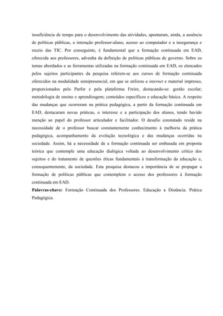 insuficiência de tempo para o desenvolvimento das atividades, apontaram, ainda, a ausência
de políticas públicas, a interação professor-aluno, acesso ao computador e a insegurança e
receio das TIC. Por conseguinte, é fundamental que a formação continuada em EAD,
oferecida aos professores, advenha da definição de políticas públicas de governo. Sobre os
temas abordados e as ferramentas utilizadas na formação continuada em EAD, os elencados
pelos sujeitos participantes da pesquisa referem-se aos cursos de formação continuada
oferecidos na modalidade semipresencial, em que se utilizou a internet e material impresso,
proporcionados pelo Parfor e pela plataforma Freire, destacando-se: gestão escolar;
metodologia de ensino e aprendizagem; conteúdos específicos e educação básica. A respeito
das mudanças que ocorreram na prática pedagógica, a partir da formação continuada em
EAD, destacaram novas práticas, o interesse e a participação dos alunos, tendo havido
menção ao papel do professor articulador e facilitador. O desafio constatado reside na
necessidade de o professor buscar constantemente conhecimento à melhoria da prática
pedagógica, acompanhamento da evolução tecnológica e das mudanças ocorridas na
sociedade. Assim, há a necessidade de a formação continuada ser embasada em proposta
teórica que contemple uma educação dialógica voltada ao desenvolvimento crítico dos
sujeitos e do tratamento de questões éticas fundamentais à transformação da educação e,
consequentemente, da sociedade. Esta pesquisa destacou a importância de se propagar a
formação de políticas públicas que contemplem o acesso dos professores à formação
continuada em EAD.
Palavras-chave: Formação Continuada dos Professores. Educação a Distância. Prática
Pedagógica.

 