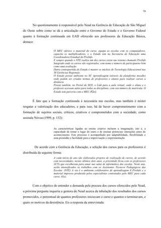 78

No questionamento à responsável pelo Nead na Gerência de Educação de São Miguel
do Oeste sobre como se dá a articulação entre o Governo do Estado e o Governo Federal
quanto à formação continuada em EAD oferecido aos professores da Educação Básica,
destaco:
O MEC oferece o material do curso, equipa as escolas com os computadores,
capacita os multiplicadores, e o Estado tem na Secretaria de Educação uma
Coordenadora Estadual do ProInfo.
E sempre quando o NTE realiza um dos cursos existe um sistema chamado ProInfo
Integrado onde os cursos são registrados, com nome e número de participantes bem
como uma avaliação.
Outra contrapartida do Estado é manter os núcleos de Tecnologia Educacional nas
36 Gerências Regionais.
O Estado possui ambiente no SC Aprendizagem (através da plataforma moodle)
onde podem ser criadas turmas de professores e alunos para realizar cursos a
distância.
Possui também, no Portal da SED, o Link para a aula virtual, onde o aluno e o
professor acessam aulas para todas as disciplinas, com seu número de matrícula. O
Estado tem parceria com o MEC.(Ge).

É fato que a formação continuada é necessária nas escolas, mas também é mister
resgatar a valorização dos educadores, e para isso, há de haver comprometimento com a
formação de sujeitos sociais, críticos, criativos e comprometidos com a sociedade, como
assinala Nóvoa (1999, p. 132):

As características ligadas ao ensino criativo incluem a imaginação, isto é, a
capacidade de tomar o lugar do outro e de ensinar potenciais interações antes do
acontecimento. Este processo é acompanhado por adaptabilidade, flexibilidade e
uma prontidão e facilidade para a improvisação e experimentação.

De acordo com a Gerência da Educação, a seleção dos cursos para os professores é
distribuída da seguinte forma:
A cada início de ano são elaborados projetos de realização de cursos, de acordo
com necessidades, nestes últimos dois anos, a prioridade ficou com os professores
ACTs que escolheram para atuar nas salas de informática das escolas. Neste ano,
serão intensificados os trabalhos com os Assistentes Técnicos Pedagógicos das
Escolas. (NTE) A via é o ambiente colaborativo de aprendizagem E-ProInfo e o
material impresso produzido pelos especialistas contratados pelo MEC para cada
curso. (Ge).

Com o objetivo de entender a demanda pela procura dos cursos oferecidos pelo Nead,
a próxima pergunta inqueria a gestora do Nead acerca da tabulação dos resultados dos cursos
promovidos, o percentual de quantos professores iniciavam o curso e quantos o terminavam, e
quais os motivos da desistência. Eis a resposta da entrevistada:

 