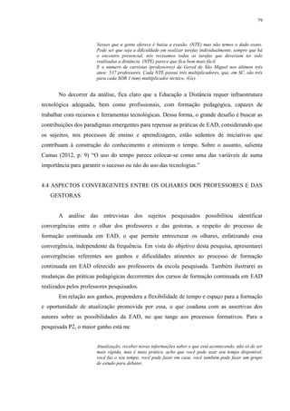 79

Nesses que a gente oferece é baixa a evasão. (NTE) mas não temos o dado exato.
Pode ser que seja a dificuldade em realizar tarefas individualmente, sempre que há
o encontro presencial, nós revisamos todas as tarefas que deveriam ter sido
realizadas a distância. (NTE) parece que fica bem mais fácil.
E o número de cursistas (professores) da Gered de São Miguel nos últimos três
anos: 537 professores. Cada NTE possui três multiplicadores, que, em SC, são três
para cada SDR 1 (um) multiplicador técnico. (Ge).

No decorrer da análise, fica claro que a Educação a Distância requer infraestrutura
tecnológica adequada, bem como profissionais, com formação pedagógica, capazes de
trabalhar com recursos e ferramentas tecnológicas. Dessa forma, o grande desafio é buscar as
contribuições dos paradigmas emergentes para repensar as práticas de EAD, considerando que
os sujeitos, nos processos de ensino e aprendizagem, estão sedentos de iniciativas que
contribuam à construção do conhecimento e otimizem o tempo. Sobre o assunto, salienta
Camas (2012, p. 9) “O uso do tempo parece colocar-se como uma das variáveis de suma
importância para garantir o sucesso ou não do uso das tecnologias.”

4.4 ASPECTOS CONVERGENTES ENTRE OS OLHARES DOS PROFESSORES E DAS
GESTORAS

A análise das entrevistas dos sujeitos pesquisados possibilitou identificar
convergências entre o olhar dos professores e das gestoras, a respeito do processo de
formação continuada em EAD, o que permite entrecruzar os olhares, enfatizando essa
convergência, independente da frequência. Em vista do objetivo desta pesquisa, apresentarei
convergências referentes aos ganhos e dificuldades atinentes ao processo de formação
continuada em EAD oferecido aos professores da escola pesquisada. Também ilustrarei as
mudanças das práticas pedagógicas decorrentes dos cursos de formação continuada em EAD
realizados pelos professores pesquisados.
Em relação aos ganhos, prepondera a flexibilidade de tempo e espaço para a formação
e oportunidade de atualização promovida por essa, o que coaduna com as assertivas dos
autores sobre as possibilidades da EAD, no que tange aos processos formativos. Para a
pesquisada P2, o maior ganho está na:

Atualização, receber novas informações saber o que está acontecendo, não só de ser
mais rápida, mas é mais prático, acho que você pode usar seu tempo disponível,
você faz o seu tempo, você pode fazer em casa, você também pode fazer um grupo
de estudo para debater.

 