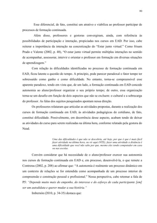 80

Esse diferencial, de fato, constitui um atrativo e viabiliza ao professor participar de
processos de formação continuada.
Além disso, professores e gestoras convergiram, ainda, com referência às
possibilidades de participação e interação, propiciadas nos cursos em EAD. Por isso, cabe
reiterar a importância da interação na concretização do “Estar junto virtual.” Como frisam
Prado e Valente (2002, p. 48), “O estar junto virtual permite múltiplas interações no sentido
de acompanhar, assessorar, intervir e orientar o professor em formação em diversas situações
de aprendizagem.”
Com relação às dificuldades identificadas no processo de formação continuada em
EAD, ficou latente a questão do tempo. A princípio, pode parecer paradoxal o fator tempo ter
sobressaído como ganho e como dificuldade. No entanto, torna-se compreensível esse
aparente paradoxo, tendo em vista que, de um lado, a formação continuada em EAD concede
autonomia ao aluno/professor organizar o seu próprio tempo; de outro, essa organização
torna-se um desafio em função de dois aspectos que não se excluem: o cultural e a sobrecarga
do professor. As falas dos sujeitos pesquisados apontam nessa direção.
Os professores relataram que articular as atividades propostas, durante a realização dos
cursos de formação continuada em EAD, às atividades pedagógicas do cotidiano, de fato,
constitui dificuldade. Possivelmente, em decorrência desse aspecto, acabam tendo de deixar
as atividades do curso para serem realizadas na última hora, conforme relatado pela gestora do
Nead.

Uma das dificuldades é que não se descobriu, até hoje, por que é que é mais fácil
fazer atividade na última hora, ou vir aqui (NTE); fazer uma atividade a distância é
uma dificuldade que você não sabe por que, mesmo eles tendo computador em casa
ou nas escolas.

Convém considerar que há necessidade de o aluno/professor exercer sua autonomia
nos cursos de formação continuada em EAD e, em processo, desenvolvê-la, o que remete a
Contreras (2002, p. 208) ao afirmar que: “A autonomia é realmente um processo dinâmico em
um contexto de relações se for entendida como acompanhada de um processo interior de
compreensão e construção pessoal e profissional.” Nessa perspectiva, cabe retomar a fala de
P5: “Depende muito mais do empenho, do interesse e do esforço de cada participante [em]
ser um autodidata e querer mudar a sua história.”
Imbernón (2010, p. 34-35) destaca que:

 