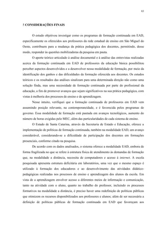 83

5 CONSIDERAÇÕES FINAIS
O estudo objetivou investigar como os programas de formação continuada em EAD,
especificamente os oferecidos aos professores da rede estadual de ensino em São Miguel do
Oeste, contribuem para a mudança da prática pedagógica dos docentes, permitindo, desse
modo, responder às questões mobilizadoras da pesquisa em pauta.
O aporte teórico articulado à análise documental e à análise das entrevistas realizadas
acerca da formação continuada em EAD de professores da educação básica possibilitou
perceber aspectos desenvolvidos e a desenvolver nessa modalidade de formação, por meio da
identificação dos ganhos e das dificuldades da formação oferecida aos docentes. Os estudos
teóricos e os resultados das análises sinalizam para uma determinada direção não como uma
solução finda, mas uma necessidade de formação continuada por parte do profissional da
educação, a fim de promover avanços que sejam significativos na sua prática pedagógica, com
vistas à melhoria dos processos de ensino e de aprendizagem.
Nesse intuito, verifiquei que a formação continuada de professores em EAD vem
assumindo posição relevante, na contemporaneidade, e é favorecida pelos programas de
governo. Essa modalidade de formação está pautada em avanços tecnológicos, aumento do
número de horas exigidas pelo MEC, além das particularidades de cada sistema de ensino.
O Estado de Santa Catarina, através da Secretaria de Estado e Educação, oferece a
implementação de políticas de formação continuada, também na modalidade EAD, um avanço
considerável, considerando-se a dificuldade de participação dos docentes em formações
presenciais, conforme citado na pesquisa.
De acordo com os dados analisados, o sistema oferece a modalidade EAD, embora de
forma fragilizada no que se refere à estrutura física de atendimento às demandas de formação
que, na modalidade a distância, necessita de computadores e acesso à internet. A escola
pesquisada apresenta estrutura deficitária em laboratórios, uma vez que o mesmo espaço é
utilizado à formação dos educadores e ao desenvolvimento das atividades didáticopedagógicas realizadas nos processos de ensino e aprendizagem dos alunos da escola. Em
vista de a aprendizagem envolver acesso a diferentes meios de informação e comunicação,
tanto na atividade com o aluno, quanto no trabalho do professor, incluindo os processos
formativos na modalidade a distância, é preciso haver uma redefinição de políticas públicas
que otimizem os recursos disponibilizados aos professores e alunos; além de ser necessária a
definição de políticas públicas de formação continuada em EAD que favoreçam aos

 