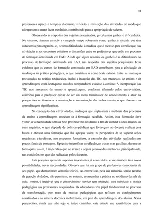 84

professores espaço e tempo à discussão, reflexão e realização das atividades de modo que
ultrapassem o mero fazer mecânico, contribuindo para a apropriação de saberes.
Observando as respostas dos sujeitos pesquisados, percebemos ganhos e dificuldades.
No entanto, chamou atenção a categoria tempo sobressair como ganho, à medida que têm
autonomia para organizá-lo, e como dificuldade, à medida que é escasso para a realização das
atividades e aos encontros coletivos e discussões entre os professores que estão em processo
de formação continuada em EAD. Ainda que sejam notórios os ganhos e as dificuldades do
processo de formação continuada em EAD, nas respostas dos sujeitos pesquisados ficou
evidente que os cursos de formação continuada em EAD contribuem para a efetivação de
mudanças na prática pedagógica, o que constituiu o cerne deste estudo. Entre as mudanças
provocadas na prática pedagógica, inclui a inserção das TIC nos processos de ensino e de
aprendizagem, com destaque ao uso dos computadores e acesso à internet. A incorporação das
TIC nos processos de ensino e aprendizagem, conforme afirmado pelos entrevistados,
contribui para o professor deixar de ser um mero transmissor de conhecimento e atuar na
perspectiva de favorecer a construção e reconstrução do conhecimento, o que favorece as
aprendizagens significativas.
Na concepção dos entrevistados, mudanças que implicaram a melhoria dos processos
de ensino e aprendizagem associam-se à formação recebida. Assim, essa formação deve
voltar-se à necessidade sentida pelo professor no cotidiano, a fim de atender a seus anseios, às
suas angústias, o que depende de políticas públicas que favoreçam ao docente realizar essa
busca e efetivar uma formação que lhe agregue valor, na perspectiva de se superar ações
mecânicas e tarefeiras, nos processos formativos, a exemplo das atividades realizadas nos
prazos finais de postagem. É preciso intensificar a reflexão, as trocas e as partilhas, durante as
formações, assim, é imperativo que se avance e sejam promovidas melhorias, principalmente,
nas condições em que são realizadas pelos docentes.
Esta pesquisa apresenta aspectos importantes já construídos, como também traz novas
possibilidades, novas necessidades. Observo que há um grupo de professores conscientes de
seu papel, que demonstram domínio teórico. As entrevistas, pela sua natureza, sendo recurso
da geração de dados, não permitem, no entanto, acompanhar a prática no cotidiano da sala de
aula. Porém, é inegável que o conhecimento teórico tem potencial para subsidiar a prática
pedagógica dos professores pesquisados. Os educadores têm papel fundamental no processo
de transformação, por meio de práticas pedagógicas que reflitam os conhecimentos
construídos e os saberes docentes mobilizados, em prol das aprendizagens dos alunos. Nessa
perspectiva, ainda que não seja o único caminho, este estudo me sensibilizou para a

 