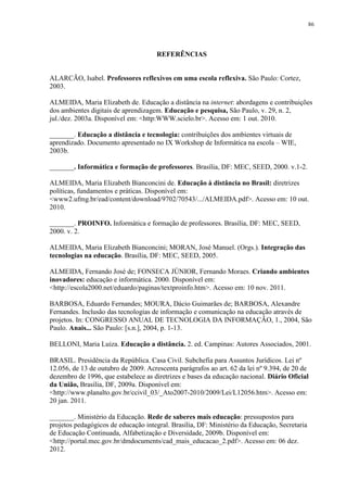 86

REFERÊNCIAS

ALARCÃO, Isabel. Professores reflexivos em uma escola reflexiva. São Paulo: Cortez,
2003.
ALMEIDA, Maria Elizabeth de. Educação a distância na internet: abordagens e contribuições
dos ambientes digitais de aprendizagem. Educação e pesquisa, São Paulo, v. 29, n. 2,
jul./dez. 2003a. Disponível em: <http:WWW.scielo.br>. Acesso em: 1 out. 2010.
_______. Educação a distância e tecnologia: contribuições dos ambientes virtuais de
aprendizado. Documento apresentado no IX Workshop de Informática na escola – WIE,
2003b.
_______. Informática e formação de professores. Brasília, DF: MEC, SEED, 2000. v.1-2.
ALMEIDA, Maria Elizabeth Bianconcini de. Educação à distância no Brasil: diretrizes
políticas, fundamentos e práticas. Disponível em:
<www2.ufmg.br/ead/content/download/9702/70543/.../ALMEIDA.pdf>. Acesso em: 10 out.
2010.
_______. PROINFO. Informática e formação de professores. Brasília, DF: MEC, SEED,
2000. v. 2.
ALMEIDA, Maria Elizabeth Bianconcini; MORAN, José Manuel. (Orgs.). Integração das
tecnologias na educação. Brasília, DF: MEC, SEED, 2005.
ALMEIDA, Fernando José de; FONSECA JÚNIOR, Fernando Moraes. Criando ambientes
inovadores: educação e informática. 2000. Disponível em:
<http://escola2000.net/eduardo/paginas/textproinfo.htm>. Acesso em: 10 nov. 2011.
BARBOSA, Eduardo Fernandes; MOURA, Dácio Guimarães de; BARBOSA, Alexandre
Fernandes. Inclusão das tecnologias de informação e comunicação na educação através de
projetos. In: CONGRESSO ANUAL DE TECNOLOGIA DA INFORMAÇÃO, 1., 2004, São
Paulo. Anais... São Paulo: [s.n.], 2004, p. 1-13.
BELLONI, Maria Luiza. Educação a distância. 2. ed. Campinas: Autores Associados, 2001.
BRASIL. Presidência da República. Casa Civil. Subchefia para Assuntos Jurídicos. Lei nº
12.056, de 13 de outubro de 2009. Acrescenta parágrafos ao art. 62 da lei nº 9.394, de 20 de
dezembro de 1996, que estabelece as diretrizes e bases da educação nacional. Diário Oficial
da União, Brasília, DF, 2009a. Disponível em:
<http://www.planalto.gov.br/ccivil_03/_Ato2007-2010/2009/Lei/L12056.htm>. Acesso em:
20 jan. 2011.
_______. Ministério da Educação. Rede de saberes mais educação: pressupostos para
projetos pedagógicos de educação integral. Brasília, DF: Ministério da Educação, Secretaria
de Educação Continuada, Alfabetização e Diversidade, 2009b. Disponível em:
<http://portal.mec.gov.br/dmdocuments/cad_mais_educacao_2.pdf>. Acesso em: 06 dez.
2012.

 