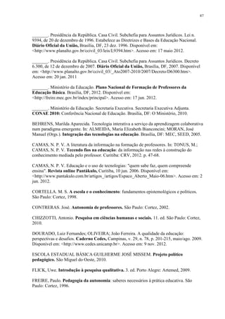 87

_______. Presidência da República. Casa Civil. Subchefia para Assuntos Jurídicos. Lei n.
9394, de 20 de dezembro de 1996. Estabelece as Diretrizes e Bases da Educação Nacional.
Diário Oficial da União, Brasília, DF, 23 dez. 1996. Disponível em:
<http://www.planalto.gov.br/ccivil_03/leis/L9394.htm>. Acesso em: 17 maio 2012.
_______. Presidência da República. Casa Civil. Subchefia para Assuntos Jurídicos. Decreto
6.300, de 12 de dezembro de 2007. Diário Oficial da União, Brasília, DF, 2007. Disponível
em: <http://www.planalto.gov.br/ccivil_03/_Ato2007-2010/2007/Decreto/D6300.htm>.
Acesso em: 20 jan. 2011
_______. Ministério da Educação. Plano Nacional de Formação de Professores da
Educação Básica. Brasília, DF, 2012. Disponível em:
<http://freire.mec.gov.br/index/principal>. Acesso em: 17 jun. 2012.
_______. Ministério da Educação. Secretaria Executiva. Secretaria Executiva Adjunta.
CONAE 2010: Conferência Nacional de Educação. Brasília, DF: O Ministério, 2010.
BEHRENS, Marilda Aparecida. Tecnologia interativa a serviço da aprendizagem colaborativa
num paradigma emergente. In: ALMEIDA, Maria Elizabeth Bianconcini; MORAN, José
Manuel (Orgs.). Integração das tecnologias na educação. Brasília, DF: MEC, SEED, 2005.
CAMAS, N. P. V. A literatura da informação na formação de professores. In: TONUS, M.;
CAMAS, N. P. V. Tecendo fios na educação: da informação nas redes à construção do
conhecimento mediada pelo professor. Curitiba: CRV, 2012. p. 47-68.
CAMAS, N. P. V. Educação e o uso de tecnologias: "quem sabe faz, quem compreende
ensina". Revista online Pantákulo, Curitiba, 10 jun. 2006. Disponível em:
<http://www.pantakulo.com.br/artigos_/artigos/Espaco_Aberto_Maio-06.htm>. Acesso em: 2
jun. 2012.
CORTELLA. M. S. A escola e o conhecimento: fundamentos epistemológicos e políticos.
São Paulo: Cortez, 1998.
CONTRERAS. José. Autonomia de professores. São Paulo: Cortez, 2002.
CHIZZOTTI, Antonio. Pesquisa em ciências humanas e sociais. 11. ed. São Paulo: Cortez,
2010.
DOURADO, Luiz Fernandes; OLIVEIRA; João Ferreira. A qualidade da educação:
perspectivas e desafios. Caderno Cedes, Campinas, v. 29, n. 78, p. 201-215, maio/ago. 2009.
Disponível em: <http://www.cedes.unicamp.br>. Acesso em: 9 nov. 2012.
ESCOLA ESTADUAL BÁSICA GUILHERME JOSÉ MISSEM. Projeto político
pedagógico. São Miguel do Oeste, 2010.
FLICK, Uwe. Introdução à pesquisa qualitativa. 3. ed. Porto Alegre: Artemed, 2009.
FREIRE, Paulo. Pedagogia da autonomia: saberes necessários à prática educativa. São
Paulo: Cortez, 1996.

 