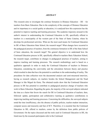 ABSTRACT
This research aims to investigate the continue formation in Distance Education – DE – for
teachers from Basic Education. Due to the complexity of the concepts of Distance Education
and its importance to a social quality at education, it is analyzed how this expression has the
potential to improve teaching and learning processes. The academic trajectory aroused in the
author's interest in understanding the Continued Education in DE, specifically offered to
teachers in a municipality of the western part of the State of Santa Catarina, where he
develops his professional activities. What are the most used means for Continued Education
in DE of Basic Education State School, the research target? What changes have occurred in
the pedagogical practice of teachers, from the continuous formation in DE of the State School
of basic education, the research target? The general objective is to understand how the
Continued Education process in DE, specifically offered to teachers Basic Education School,
the research target, contributes to changes in pedagogical practices of teachers, aiming to
improve teaching and learning processes. The research methodology used is based on a
qualitative approach in order to study the Continued Education of teachers in Distance
Education, considering the conviviality and the articulation between theory and practice
which resulted in data that have the potential to contribute to the understanding of reality. The
procedures for data collection were the documental analysis and semi-structured interview,
having as research subjects, six teachers besides the School Management and the Nead
Manager in São Miguel do Oeste. The obtained results show that the Continued Education
process in DE has potential to contribute to pedagogical practices change of teachers who
work in Basic Education. Regarding the gains, the majority of the surveyed subjects indicated
the time as a factor that favors the search for DE in Continued Education of teachers, then,
followed: update, participation and collaborative learning as qualitative contributions in
improving teaching and learning processes. Concerning the difficulties, the surveyed subjects
noted the time insufficiency, also the absence of public policies, teacher-student interaction,
computer access and insecurity and fear of ICT. Therefore, it is essential that the Continued
Education in DE, offered to teachers, comes by the definition from public policies of
Government. On the topics discussed and the tools used in Continued Education in DE, the
listed ones by the researach participants refer to the Continued

 