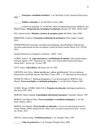 88

_______. Educação e atualidade brasileira. 3. ed. São Paulo: Cortez; Instituto Paulo Freire,
2003.
_______. Política e educação. 4. ed. São Paulo: Cortez, 2000.
_______. Critérios de qualidade. In: ALMEIDA, Maria Elizabeth Bianconcini; MORAN, José
Manuel (Orgs.). Integração das tecnologias na educação. Brasília, DF: MEC, SEED, 2005.
GIL, Antonio Carlos. Métodos e técnicas de pesquisa social. São Paulo: Atlas, 2008.
IMBERNÓN, Francisco. Formação continuada de professores. Porto Alegre: Artmed,
2010.
INSPIRADOS pela tecnologia, norteados pela pedagogia: uma abordagem sistêmica das
inovações educacionais de base tecnológica: Estado de Santa Catarina, Brasil. [S.l.]: OCDE,
2010.
Instituto Brasileiro de Geografia e Estatística – IBGE - 2010
LEMOS, André L. M. Anjos interativos e retribalização do mundo: sobre interatividade e
interfaces digitais. 1997. Disponível em: <http://www.facom.ufba.br/pesq/cyber/lemos/
interac.html>. Acesso em: 12 maio 1999.
LÉVY, Pierre. Cibercultura. São Paulo: Ed. 34, 1999.
LIBÂNEO, José Carlos. Adeus professor, adeus professora? Novas exigências
educacionais e profissão docente. São Paulo: Cortez, 2001. v. 67. (Questões de nossa época)
MASSETO, Marcos T. Mediação pedagógica e o uso da tecnologia In: MORAN, José
Manoel. Novas tecnologias e a mediação pedagógica. 3. ed. São Paulo: Papirus, 2001.

LUDKE, Menga; ANDRÉ, Marli E.D.A. Pesquisa em educação: abordagens qualitativas.
São Paulo: EPU, 2005,
MORAES, Maria Cândida. O paradigma educacional emergente. Campinas: Papirus, 1997.
MORAN, José Manoel (Org.). Novas tecnologias e a mediação pedagógica. 3. ed. São
Paulo: Papirus, 2001a.
MORAN, José Manoel. Novos desafios na educação: a internet na educação presencial e
virtual. Pelotas, 2001b. Disponível em <http://www.eca.usp.br/moran/novos.htm>. Acesso
em: 20 dez. 2012
.
NÓVOA, Antonio (Org.). Profissão professor. 2. ed. Portugal: Porto, 1999.
_______. Vidas de professores. 2. ed. Portugal: Portugal: Porto, 2000.

 