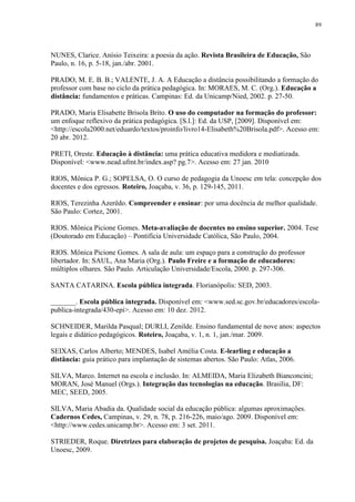 89

NUNES, Clarice. Anísio Teixeira: a poesia da ação. Revista Brasileira de Educação, São
Paulo, n. 16, p. 5-18, jan./abr. 2001.
PRADO, M. E. B. B.; VALENTE, J. A. A Educação a distância possibilitando a formação do
professor com base no ciclo da prática pedagógica. In: MORAES, M. C. (Org.). Educação a
distância: fundamentos e práticas. Campinas: Ed. da Unicamp/Nied, 2002. p. 27-50.
PRADO, Maria Elisabette Brisola Brito. O uso do computador na formação do professor:
um enfoque reflexivo da prática pedagógica. [S.l.]: Ed. da USP, [2009]. Disponível em:
<http://escola2000.net/eduardo/textos/proinfo/livro14-Elisabeth%20Brisola.pdf>. Acesso em:
20 abr. 2012.
PRETI, Oreste. Educação à distância: uma prática educativa medidora e mediatizada.
Disponível: <www.nead.ufmt.br/index.asp? pg.7>. Acesso em: 27 jan. 2010
RIOS, Mônica P. G.; SOPELSA, O. O curso de pedagogia da Unoesc em tela: concepção dos
docentes e dos egressos. Roteiro, Joaçaba, v. 36, p. 129-145, 2011.
RIOS, Terezinha Azerêdo. Compreender e ensinar: por uma docência de melhor qualidade.
São Paulo: Cortez, 2001.
RIOS. Mônica Picione Gomes. Meta-avaliação de docentes no ensino superior. 2004. Tese
(Doutorado em Educação) – Pontifícia Universidade Católica, São Paulo, 2004.
RIOS. Mônica Picione Gomes. A sala de aula: um espaço para a construção do professor
libertador. In: SAUL, Ana Maria (Org.). Paulo Freire e a formação de educadores:
múltiplos olhares. São Paulo. Articulação Universidade/Escola, 2000. p. 297-306.
SANTA CATARINA. Escola pública integrada. Florianópolis: SED, 2003.
_______. Escola pública integrada. Disponível em: <www.sed.sc.gov.br/educadores/escolapublica-integrada/430-epi>. Acesso em: 10 dez. 2012.
SCHNEIDER, Marilda Pasqual; DURLI, Zenilde. Ensino fundamental de nove anos: aspectos
legais e didático pedagógicos. Roteiro, Joaçaba, v. 1, n. 1, jan./mar. 2009.
SEIXAS, Carlos Alberto; MENDES, Isabel Amélia Costa. E-learling e educação a
distância: guia prático para implantação de sistemas abertos. São Paulo: Atlas, 2006.
SILVA, Marco. Internet na escola e inclusão. In: ALMEIDA, Maria Elizabeth Bianconcini;
MORAN, José Manuel (Orgs.). Integração das tecnologias na educação. Brasília, DF:
MEC, SEED, 2005.
SILVA, Maria Abadia da. Qualidade social da educação pública: algumas aproximações.
Cadernos Cedes, Campinas, v. 29, n. 78, p. 216-226, maio/ago. 2009. Disponível em:
<http://www.cedes.unicamp.br>. Acesso em: 3 set. 2011.
STRIEDER, Roque. Diretrizes para elaboração de projetos de pesquisa. Joaçaba: Ed. da
Unoesc, 2009.

 