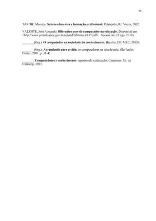 90

TARDIF, Maurice. Saberes docentes e formação profissional. Petrópolis, RJ: Vozes, 2002.
VALENTE, José Armando. Diferentes usos do computador na educação. Disponível em
<http://www.proinfo.mec.gov.br/upload/biblioteca/187.pdf>. Acesso em: 15 ago. 2012a.
_______ (Org.). O computador na sociedade do conhecimento. Brasília, DF: MEC, 2012b.
_______ (Org.). Aprendendo para a vida: os computadores na sala de aula. São Paulo:
Cortez, 2001, p. 31-41.
_______. Computadores e conhecimento: repensando a educação. Campinas: Ed. da
Unicamp, 1993.

 