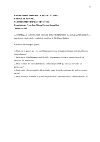 92

UNIVERSIDADE DO OESTE DE SANTA CATARINA
CAMPUS DE JOAÇABA
CURSO DE MESTRADO EM EDUCAÇÃO
Pesquisadoras: Profa. Dra. Mônica Piccione Gomes Rios
Adiles Ana Bof

A FORMAÇÃO CONTINUADA EM EAD DOS PROFESSORES DA EDUCAÇÃO BÁSICA: o
caso de uma escola pública estadual do município de São Miguel do Oeste

Roteiro de entrevista para gestora:

1. Quais são os ganhos que você identifica no processo de formação continuada em EAD, oferecido
aos professores?
2. Quais são as dificuldades que você identifica no processo de formação continuada em EAD,
oferecido aos professores?
3. Quais os temas dos cursos de formação continuada em EAD, que têm sido oferecidos aos
professores?
4. Quais meios e ferramentas têm sido utilizados para a formação continuada dos professores nesta
escola?
5. Quais mudanças ocorreram na prática dos professores a partir da formação continuada em EAD?

 