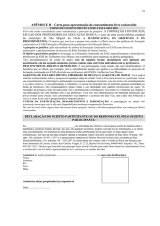 93

APÊNDICE B – Carta para apresentação do consentimento livre esclarecido
TERMO DE CONSENTIMENTO LIVRE E ESCLARECIDO
Você está sendo convidado(a) como voluntário(a) a participar da pesquisa: A FORMAÇÃO CONTINUADA

EM EAD DOS PROFESSORES DA EDUCAÇÃO BÁSICA: o caso de uma escola pública estadual
do município de São Miguel do Oeste A JUSTIFICATIVA, OS OBJETIVOS E OS
PROCEDIMENTOS: O motivo que nos leva a propor este estudo é refletir acerca das políticas de formação
continuada em EAD (Educação a Distância) dos professores da Educação Básica.
A pesquisa se justifica: pela necessidade de análise da formação continuada em EAD como forma de
atualização e aperfeiçoamento do docente da Rede Estadual de Santa Catarina.
O objetivo geral desse projeto é: investigar se a formação continuada em EAD, especificamente a oferecida aos
professores da EEB Dr. Guilherme José Missen, tem contribuído para mudanças na prática pedagógica.
O(s) procedimento(s) de coleta de dados será da seguinte forma: inicialmente será aplicado um
questionário, em um segundo momento, iremos realizar uma entrevista individual com os professores.
DESCONFORTOS, RISCOS E BENEFÍCIOS: A sua participação, neste estudo, não será identificado(a). O
benefício que se obterá, por exemplo, será o entendimento quanto aos ganhos e às dificuldades no processo de
formação continuada em EAD oferecido aos professores da EEB Dr. Guilherme José Missen.
GARANTIA DE ESCLARECIMENTO, LIBERDADE DE RECUSA E GARANTIA DE SIGILO: Você poderá
solicitar esclarecimento sobre a pesquisa em qualquer etapa do estudo. Você é livre para recusar-se a participar, retirar
seu consentimento ou interromper a participação na pesquisa a qualquer momento, seja por motivo de constrangimento
e ou outros motivos. A sua participação é voluntária e a recusa em participar não irá acarretar qualquer penalidade ou
perda de benefícios. O(s) pesquisador(es) irá(ão) tratar a sua identidade com padrões profissionais de sigilo. Os
resultados da pesquisa serão enviados para você e permanecerão confidenciais. Seu nome ou o material que indique a
sua participação não será liberado sem a sua permissão. Você não será identificado(a) em nenhuma publicação que
possa resultar deste estudo. Este consentimento está impresso e assinado em duas vias, uma cópia será fornecida a
você e a outra ficará com o pesquisador(es) responsável(eis).
CUSTOS DA PARTICIPAÇÃO, RESSARCIMENTO E INDENIZAÇÃO: A participação no estudo não
acarretará custos para você e não será disponibilizada nenhuma compensação financeira.
No caso de você sofrer algum dano decorrente dessa pesquisa, chamar a estudante-pesquisadora nos endereços abaixo
relacionados.

DECLARAÇÃO DO SUJEITO PARTICIPANTE OU DO RESPONSÁVEL PELO SUJEITO
PARTICIPANTE:
Eu, _____________________________________, fui informada dos objetivos da pesquisa acima de maneira clara e
detalhada e esclareci minhas dúvidas. Sei que, em qualquer momento, poderei solicitar novas informações e ou retirar
meu consentimento. Os responsáveis pela pesquisa acima certificaram-me de que todos os meus dados serão
confidenciais. Em caso de dúvidas, poderei chamar a estudante Adiles Ana Bof, residente na Rua Helio Wassun, 160
apto. 304, telefone: 49-8411-1974 e a pesquisadora responsável Mônica Piccione Gomes Rios, residente na Rua
Martin Berkmiller, 376, telefone: 49 - 35512097 ou ainda entrar em contato com o Comitê de Ética em Pesquisa em
Seres Humanos da Unoesc e Hust, Rua Getúlio Vargas, nº 2125, Bairro Flor da Serra, 89600-000- Joaçaba – SC, Fone:
49-3551-2012. Declaro que concordo em participar desse estudo. Recebi uma cópia deste termo de consentimento livre
e esclarecido e me foi dada a oportunidade de ler e esclarecer as minhas dúvidas.
Assinatura do sujeito pesquisado.................................................................... ou impressão dactiloscópica.
Nome:
Endereço:
RG.
Fone:

Data:
................................................................................
Assinatura do(a) pesquisador(a) responsável
Data: ......../........./...........

Impressão
dactiloscópica

 