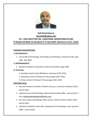 Adil Hamid Hassan
derma55@yahoo.com
Tel : +249 183477587 (R), +183476568 +0024912966733 (M)
El-Riyadh101 Block 12, KhartoumP. O. Box11587, Khartoum 11111, Sudan
ACADEMIC QUALIFICATIONS:
I. POSTGRADUATE:
1. Clinical MD of Dermatology, Venereology and Andrology, University of Juba, April
1998 - April 2002.
II. UNDERGRADUATE:
1. Bachelor of Medicine; Alexandria University, Alexandria, Egypt 1980.
III. Schooling:
1. Secondary school: Gamal AbdelNasser, Khartoum (1970-1973).
2. Preparatory school: El Khartoum El Neumozegia (1967-1970).
3. Primary school; El Khartoum El Neumozegia (1961-1967).
POSITIONS HELD:
1. Research member at Institute of Endemic diseases, University of Khartoum (2011-
present date).
2. Sudanese Journal of Dermatology, Editorial Board member (2002 – present date). E
mail: sudanesedermatologists@yahoo.co.uk.
3. Pan Arab League Dermatology (PALD) Journal, Editorial Board member (2013 –
present date).
4. Jabir Abu Eliz Diabetic Center (JDC), Department of Dermatology, senior specialist
(2002 – present date).
 