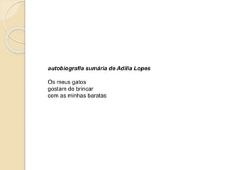 Autobiografia sumária de Adília 
Lopes 
Os meus gatos 
gostam de brincar 
com as minhas baratas. 
Paula Cruz 
 