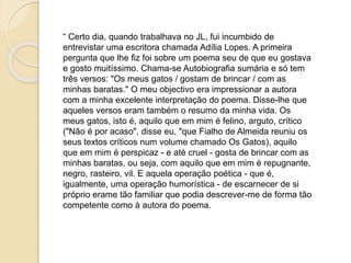 “ Certo dia, quando trabalhava no Jornal de Letras, fui 
incumbido de entrevistar uma escritora chamada Adília Lopes. A 
primeira pergunta que lhe fiz foi sobre um poema seu de que eu 
gostava e gosto muitíssimo. Chama-se Autobiografia Sumária 
e só tem três versos: 
"Os meus gatos 
gostam de brincar 
com as minhas baratas." 
O meu objetivo era impressionar a autora com a minha 
excelente interpretação do poema. Disse-lhe que aqueles 
versos eram também o resumo da minha vida. Os meus gatos, 
isto é, aquilo que em mim é felino, arguto, crítico ("Não é por 
acaso", disse eu, "que Fialho de Almeida reuniu os seus textos 
críticos num volume chamado Os Gatos), aquilo que em mim é 
perspicaz - e até cruel - gosta de brincar com as minhas 
baratas, ou seja, com aquilo que em mim é repugnante, negro, 
rasteiro, vil. E aquela operação poética - que é, igualmente, 
uma operação humorística - de escarnecer de si próprio erame 
tão familiar que podia descrever-me de forma tão competente 
como à autora do poema. Paula Cruz 
 