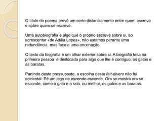 •Uma autobiografia é algo que o próprio escreve sobre si. 
•Uma autobiografia é um apontamento biográfico. 
• A escolha de um qualquer apontamento raramente é 
acidental. 
•Partindo deste pressuposto, a escolha deste fait-divers – 
GATOS e BARATAS não foi acidental: é um jogo de esconde-esconde. 
Ora se mostra ora se esconde, como o gato e o rato, 
ou melhor, os gatos e as baratas. 
Paula Cruz 
 