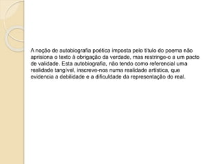 A noção de autobiografia poética imposta pelo título do poema 
não aprisiona o texto à obrigação da verdade, mas restringe-o 
a um pacto de validade. 
Esta autobiografia, não tendo como referencial uma realidade 
tangível, inscreve-nos numa realidade artística, que evidencia 
a debilidade e a dificuldade da representação do real. 
Paula Cruz 
 