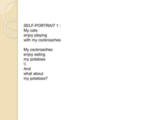 SELF-PORTRAIT 1 : 
My cats 
enjoy playing 
with my cockroaches 
My cockroaches 
enjoy eating 
my potatoes 
 
And 
what about 
my potatoes? 
Paula Cruz 
 