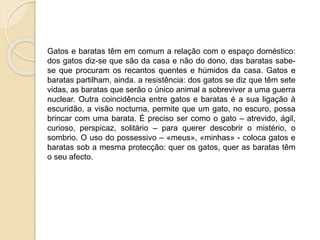 Uma possível leitura: 
Gatos e baratas têm em comum a relação com o espaço doméstico: 
dos gatos diz-se que são da casa e não do dono, das baratas sabe-se 
que procuram os recantos quentes e húmidos da casa. Gatos e 
baratas partilham, ainda. a resistência: dos gatos se diz que têm sete 
vidas, as baratas que serão o único animal a sobreviver a uma guerra 
nuclear. Outra coincidência entre gatos e baratas é a sua ligação à 
escuridão, a visão nocturna, permite que um gato, no escuro, possa 
brincar com uma barata. É preciso ser como o gato – atrevido, ágil, 
curioso, perspicaz, solitário – para querer descobrir o mistério, o 
sombrio. O uso do possessivo – «meus», «minhas» - coloca gatos e 
baratas sob a mesma proteção: quer os gatos, quer as baratas têm o 
seu afecto. 
Paula Cruz 
