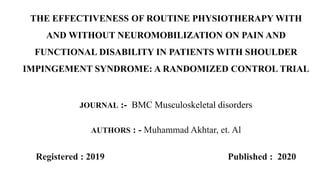 THE EFFECTIVENESS OF ROUTINE PHYSIOTHERAPY WITH
AND WITHOUT NEUROMOBILIZATION ON PAIN AND
FUNCTIONAL DISABILITY IN PATIENTS WITH SHOULDER
IMPINGEMENT SYNDROME: A RANDOMIZED CONTROL TRIAL
JOURNAL :- BMC Musculoskeletal disorders
AUTHORS : - Muhammad Akhtar, et. Al
Registered : 2019 Published : 2020
 