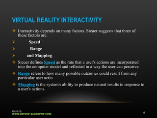 VIRTUAL REALITY INTERACTIVITY Interactivity depends on many factors. Steuer suggests that three of these factors are: Speed Range  and Mapping . Steuer defines  Speed  as the rate that a user's actions are incorporated into the computer model and reflected in a way the user can perceive. Range  refers to how many possible outcomes could result from any particular user actio Mapping  is the system's ability to produce natural results in response to a user's actions.  ADIL BLOG:  WWW.BITUOP.BLOGSPOT.COM 