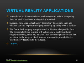 VIRTUAL REALITY APPLICATIONS In medicine, staff can use virtual environments to train in everything from surgical procedures to diagnosing a patient.  Surgeons have used virtual reality technology to not only train and educate, but also to perform surgery remotely by using robotic devices.  The first robotic surgery was performed in 1998 at a hospital in Paris. The biggest challenge in using VR technology to perform robotic surgery is latency, since any delay in such a delicate procedure can feel unnatural to the surgeon. Such systems also need to provide finely-tuned sensory feedback to the surgeon.  Video.. ADIL BLOG:  WWW.BITUOP.BLOGSPOT.COM 