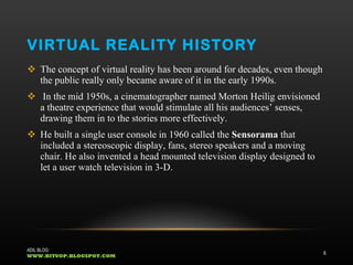 VIRTUAL REALITY HISTORY The concept of virtual reality has been around for decades, even though the public really only became aware of it in the early 1990s. In the mid 1950s, a cinematographer named Morton Heilig envisioned a theatre experience that would stimulate all his audiences’ senses, drawing them in to the stories more effectively.  He built a single user console in 1960 called the  Sensorama  that included a stereoscopic display, fans, stereo speakers and a moving chair. He also invented a head mounted television display designed to let a user watch television in 3-D.  ADIL BLOG:  WWW.BITUOP.BLOGSPOT.COM 