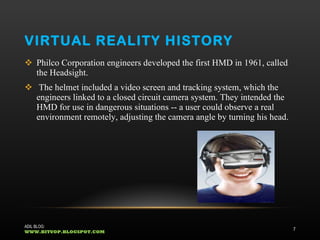 VIRTUAL REALITY HISTORY Philco Corporation engineers developed the first HMD in 1961, called the Headsight. The helmet included a video screen and tracking system, which the engineers linked to a closed circuit camera system. They intended the HMD for use in dangerous situations -- a user could observe a real environment remotely, adjusting the camera angle by turning his head.  ADIL BLOG:  WWW.BITUOP.BLOGSPOT.COM 