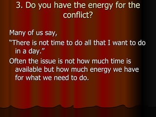 3. Do you have the energy for the conflict? Many of us say,  “There is not time to do all that I want to do in a day.”  Often the issue is not how much time is available but how much energy we have for what we need to do.  